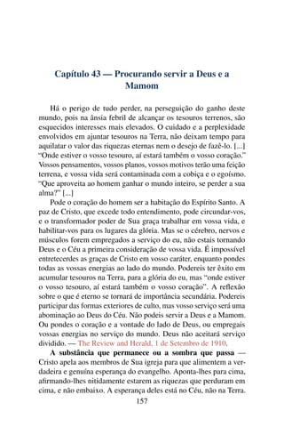 Capítulo 43 — Procurando servir a Deus e a
                     Mamom

    Há o perigo de tudo perder, na perseguição do ganho deste
mundo, pois na ânsia febril de alcançar os tesouros terrenos, são
esquecidos interesses mais elevados. O cuidado e a perplexidade
envolvidos em ajuntar tesouros na Terra, não deixam tempo para
aquilatar o valor das riquezas eternas nem o desejo de fazê-lo. [...]
“Onde estiver o vosso tesouro, aí estará também o vosso coração.”
Vossos pensamentos, vossos planos, vossos motivos terão uma feição
terrena, e vossa vida será contaminada com a cobiça e o egoísmo.
“Que aproveita ao homem ganhar o mundo inteiro, se perder a sua
alma?” [...]
    Pode o coração do homem ser a habitação do Espírito Santo. A
paz de Cristo, que excede todo entendimento, pode circundar-vos,
e o transformador poder de Sua graça trabalhar em vossa vida, e
habilitar-vos para os lugares da glória. Mas se o cérebro, nervos e
músculos forem empregados a serviço do eu, não estais tornando
Deus e o Céu a primeira consideração de vossa vida. É impossível
entretecerdes as graças de Cristo em vosso caráter, enquanto pondes
todas as vossas energias ao lado do mundo. Podereis ter êxito em
acumular tesouros na Terra, para a glória do eu, mas “onde estiver
o vosso tesouro, aí estará também o vosso coração”. A reﬂexão
sobre o que é eterno se tornará de importância secundária. Podereis
participar das formas exteriores de culto, mas vosso serviço será uma
abominação ao Deus do Céu. Não podeis servir a Deus e a Mamom.
Ou pondes o coração e a vontade do lado de Deus, ou empregais
vossas energias no serviço do mundo. Deus não aceitará serviço
dividido. — The Review and Herald, 1 de Setembro de 1910.
    A substância que permanece ou a sombra que passa —
Cristo apela aos membros de Sua igreja para que alimentem a ver-
dadeira e genuína esperança do evangelho. Aponta-lhes para cima,
aﬁrmando-lhes nitidamente estarem as riquezas que perduram em
cima, e não embaixo. A esperança deles está no Céu, não na Terra.
                                 157
 