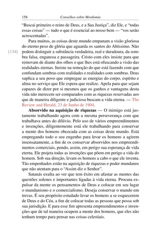 158                   Conselhos sobre Mordomia

      “Buscai primeiro o reino de Deus, e a Sua Justiça”, diz Ele, e “todas
      essas coisas” — tudo o que é essencial ao nosso bem — “vos serão
      acrescentadas”.
          Para muitos, as coisas deste mundo empanam a visão gloriosa
      do eterno peso de glória que aguarda os santos do Altíssimo. Não
[134] podem distinguir a substância verdadeira, real e duradoura, da som-
      bra falsa, enganosa e passageira. Cristo com eles insiste para que
      removam de diante dos olhos o que lhes está ofuscando a visão das
      realidades eternas. Insiste na remoção do que está fazendo com que
      confundam sombras com realidades e realidades com sombras. Deus
      suplica a seu povo que empregue as energias do corpo, espírito e
      alma no serviço que Ele espera que realize. Apela para que sejam
      capazes de dizer por si mesmos que os ganhos e vantagens desta
      vida não merecem ser comparados com as riquezas reservadas aos
      que de maneira diligente e judiciosa buscam a vida eterna. — The
      Review and Herald, 23 de Junho de 1904.
          Absorvido na aquisição de riquezas — O inimigo está jus-
      tamente trabalhando agora com a mesma perseverança com que
      trabalhava antes do dilúvio. Pelo uso de vários empreendimentos
      e invenções, diligentemente está ele trabalhando para conservar
      a mente dos homens obcecada com as coisas deste mundo. Está
      empregando todo o seu engenho para levar os homens a agirem
      insensatamente, a ﬁm de os conservar absorvidos nos empreendi-
      mentos comerciais, pondo, assim, em perigo sua esperança de vida
      eterna. Ele projeta todas as invenções que põem em perigo a vida do
      homem. Sob sua direção, levam os homens a cabo o que ele inventa.
      Tão empenhados estão na aquisição de riquezas e poder mundanos
      que não atentam para o “Assim diz o Senhor”.
          Satanás exulta ao ver que tem êxito em afastar as mentes das
      questões solenes e importantes ligadas à vida eterna. Procura ex-
      pulsar da mente os pensamentos de Deus e colocar em seu lugar
      o mundanismo e o comercialismo. Deseja conservar o mundo em
      trevas. É seu propósito estudado levar os homens a se esquecerem
      de Deus e do Céu, a ﬁm de colocar todas as pessoas que possa sob
      sua jurisdição. E para esse ﬁm apresenta empreendimentos e inven-
      ções que de tal maneira ocupem a mente dos homens, que eles não
      tenham tempo para pensar nas coisas celestiais.
 