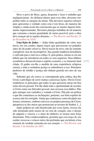 Procurando servir a Deus e a Mamom          159

    Deve o povo de Deus, agora, despertar e fazer o trabalho que
negligenciaram. Ao delinear planos para essa obra, devemos em-
penhar todas as energias da mente. Não devemos regatear esforços
para apresentar a verdade como esta é em Jesus, de maneira tão
simples e ainda assim tão convincente que as mentes ﬁquem forte-
mente impressionadas. Devemos planejar trabalhar de tal maneira
que consuma a menor quantidade de meios possível; pois a obra
deve avançar até às regiões distantes. — The Review and Herald, 15
de Dezembro de 1910.
    Uma lição de Judas — Judas tinha qualidades de valor, mas
havia, em seu caráter, alguns traços que precisavam ser podados
antes de ele poder salvar-se. Devia nascer de novo, não da semente
corruptível, mas da incorruptível. Sua grande tendência hereditária
e cultivada para o mal era a cobiça. E, pela prática, tornou-se ela um
hábito que ele introduziu em todos os seus negócios. Seus hábitos
econômicos desenvolveram o espírito avarento, e se tornaram fatal [135]
cilada. O ganho era-lhe a medida de uma experiência religiosa
correta, e toda a verdadeira justiça se subordinava a isso. Princípios
piedosos de retidão e justiça não tinham guarida nos atos de sua
vida.
    Sabendo que ele estava se corrompendo pela cobiça, deu-lhe
Cristo o privilégio de ouvir muitas e preciosas lições. Ouviu Cristo
estabelecer os princípios que todos os que quiserem entrar em Seu
reino devem possuir. Foi-lhe dada toda a oportunidade de receber
a Cristo como seu Salvador pessoal, mas recusou essa dádiva. Não
quis entregar seus caminhos e vontade a Cristo. Não pôs em prática
o que lhe contrariava as inclinações, portanto, seu forte espírito de
avareza não foi corrigido. Ainda que continuasse como discípulo nas
formas exteriores, embora estivesse na própria presença de Cristo,
apropriava-se dos meios que pertenciam ao tesouro do Senhor. [...]
    Judas poderia ter sido beneﬁciado por essas lições, tivesse ele
sido dominado pelo anseio de ser reto de coração; mas o desejo
de adquirir o venceu, e o amor do dinheiro se tornou uma força
dominante. Pela condescendência, permitiu que esse traço de seu
caráter crescesse e criasse raízes tão profundas que excluíram a boa
semente da verdade semeada em seu coração. — The Review and
Herald, 5 de Outubro de 1897.
 