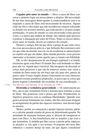 160                    Conselhos sobre Mordomia

          Cegados pelo amor ao mundo — Deve a causa de Deus con-
      servar o primeiro lugar em nossos planos e afeições. Há necessidade
      de dar uma mensagem direta quanto à condescendência com o eu
      enquanto a causa de Deus está necessitando de recursos. Alguns
      estão tão frios e desviados que não reconhecem estarem colocando
      as afeições nos tesouros terrenos, que estão prestes a ser para sempre
      arrebatados. O amor do mundo os está envolvendo como grossas
      vestes; e a menos que mudem de atitude, não saberão quão precioso
      é praticar a abnegação por amor de Cristo. Todos os nossos ídolos,
      nosso amor ao mundo, devem ser expulsos do coração.
          Pastores e amigos ﬁéis há que vêem o perigo de que estão cerca-
      das essas pessoas presas pelo eu, e que ﬁelmente lhes mostram o erro
      em que estão incorrendo, mas em vez de receberem as admoestações
      no espírito em que são dadas, delas tirando proveito, essas pessoas
      reprovadas se levantam contra aqueles que os tratam com ﬁdelidade.
          Oh, se eles despertassem de sua letargia espiritual e se famili-
      arizassem agora com Deus! O mundo lhes está fechando os olhos
      para não ver Aquele que é invisível. São incapazes de discernir as
      coisas mais preciosas e que são de interesse eterno, mas vêem a
      verdade de Deus numa luz tão fraca que ela, para eles, parece de
      pouco valor. O mais simples átomo concernente aos seus interesses
      temporais assume grandiosas proporções, ao passo que as coisas que
      dizem respeito à eternidade são excluídas de sua consideração. —
[136] The Review and Herald, 31 de Outubro de 1893.
          Destruída a verdadeira generosidade — Os relativamente po-
      bres, são os que comumente fazem o máximo para sustentar a causa
      de Deus. São generosos com o pouco que têm. Fortaleceram os
      impulsos generosos com as contínuas liberalidades. Quando seus
      gastos pesavam fortemente nas rendas, não lhes deixavam margem
      ao arraigamento da paixão das riquezas terrestres, nem davam lugar
      às mesmas.
          Muitos, porém, ao começarem a ajuntar riquezas terrenas, põem-
      se a calcular quando estarão de posse de determinada quantia. Na
      ansiedade de acumular fortunas para si, deixam de enriquecer-se
      para com Deus. A Sua beneﬁcência não se mantém a par com o
      que acumulam. À medida que lhes cresce a paixão pelas riquezas,
      as afeições se vão após o seu tesouro. O aumento dos bens lhes
      robustece o ansioso desejo de mais, até que alguns consideram
 