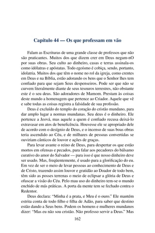 Capítulo 44 — Os que professam em vão

    Falam as Escrituras de uma grande classe de professos que não
são praticantes. Muitos dos que dizem crer em Deus negam-nO
por suas obras. Seu culto ao dinheiro, casas e terras assinala-os
como idólatras e apóstatas. Todo egoísmo é cobiça, sendo, portanto,
idolatria. Muitos dos que têm o nome no rol da igreja, como crentes
em Deus e na Bíblia, estão adorando os bens que o Senhor lhes tem
conﬁado para que sejam Seus despenseiros. Pode ser que não se
curvem literalmente diante de seus tesouros terrestres, não obstante
este é o seu deus. São adoradores de Mamom. Prestam às coisas
deste mundo a homenagem que pertence ao Criador. Aquele que vê
e sabe todas as coisas registra a falsidade de sua proﬁssão.
    Deus é excluído do templo do coração do cristão mundano, para
dar amplo lugar a normas mundanas. Seu deus é o dinheiro. Ele
pertence a Jeová, mas aquele a quem é conﬁado recusa deixá-lo
extravasar em atos de beneﬁcência. Houvesse ele se apropriado dele
de acordo com o desígnio de Deus, e o incenso de suas boas obras
teria ascendido ao Céu, e de milhares de pessoas convertidas se
ouviriam cânticos de louvor e ações de graças.
    Para levar avante o reino de Deus, para despertar os que estão
mortos em ofensas e pecados, para falar aos pecadores do bálsamo
curativo do amor do Salvador — para isso é que nosso dinheiro deve
ser usado. Mas, freqüentemente, é usado para a gloriﬁcação do eu.
Em vez de ser o meio de levar pessoas ao conhecimento de Deus e
de Cristo, trazendo assim louvor e gratidão ao Doador de todo bem,
têm sido as posses terrenas o meio de eclipsar a glória de Deus e
ofuscar a visão do Céu. Pelo mau uso do dinheiro tem-se o mundo
enchido de más práticas. A porta da mente tem se fechado contra o
Redentor.
    Deus declara: “Minha é a prata, e Meu é o ouro.” Ele mantém
estrita conta de todo ﬁlho e ﬁlha de Adão, para saber que destino
estão dando a Seus bens. Podem os homens e mulheres mundanos
dizer: “Mas eu não sou cristão. Não professo servir a Deus.” Mas
                               162
 