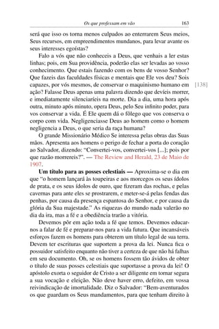 Os que professam em vão               163

será que isso os torna menos culpados ao enterrarem Seus meios,
Seus recursos, em empreendimentos mundanos, para levar avante os
seus interesses egoístas?
    Falo a vós que não conheceis a Deus, que venhais a ler estas
linhas; pois, em Sua providência, poderão elas ser levadas ao vosso
conhecimento. Que estais fazendo com os bens de vosso Senhor?
Que fazeis das faculdades físicas e mentais que Ele vos deu? Sois
capazes, por vós mesmos, de conservar o maquinismo humano em [138]
ação? Falasse Deus apenas uma palavra dizendo que devíeis morrer,
e imediatamente silenciaríeis na morte. Dia a dia, uma hora após
outra, minuto após minuto, opera Deus, pelo Seu inﬁnito poder, para
vos conservar a vida. É Ele quem dá o fôlego que vos conserva o
corpo com vida. Negligenciasse Deus ao homem como o homem
negligencia a Deus, o que seria da raça humana?
    O grande Missionário Médico Se interessa pelas obras das Suas
mãos. Apresenta aos homens o perigo de fechar a porta do coração
ao Salvador, dizendo: “Convertei-vos, convertei-vos [...]; pois por
que razão morrereis?”. — The Review and Herald, 23 de Maio de
1907.
    Um título para as posses celestiais — Aproxima-se o dia em
que “o homem lançará às toupeiras e aos morcegos os seus ídolos
de prata, e os seus ídolos de ouro, que ﬁzeram das rochas, e pelas
cavernas para ante eles se prostrarem, e meter-se-á pelas fendas das
penhas, por causa da presença espantosa do Senhor, e por causa da
glória da Sua majestade.” As riquezas do mundo nada valerão no
dia da ira, mas a fé e a obediência trarão a vitória.
    Devemos pôr em ação toda a fé que temos. Devemos educar-
nos a falar de fé e preparar-nos para a vida futura. Que incansáveis
esforços fazem os homens para obterem um título legal de sua terra.
Devem ter escrituras que suportem a prova da lei. Nunca ﬁca o
possuidor satisfeito enquanto não tiver a certeza de que não há falhas
em seu documento. Oh, se os homens fossem tão ávidos de obter
o título de suas posses celestiais que suportasse a prova da lei! O
apóstolo exorta o seguidor de Cristo a ser diligente em tornar segura
a sua vocação e eleição. Não deve haver erro, defeito, em vossa
reivindicação de imortalidade. Diz o Salvador: “Bem-aventurados
os que guardam os Seus mandamentos, para que tenham direito à
 