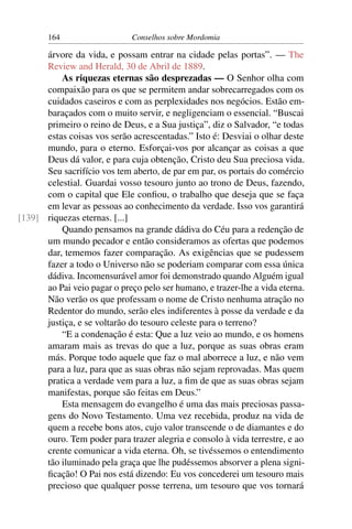 164                    Conselhos sobre Mordomia

      árvore da vida, e possam entrar na cidade pelas portas”. — The
      Review and Herald, 30 de Abril de 1889.
          As riquezas eternas são desprezadas — O Senhor olha com
      compaixão para os que se permitem andar sobrecarregados com os
      cuidados caseiros e com as perplexidades nos negócios. Estão em-
      baraçados com o muito servir, e negligenciam o essencial. “Buscai
      primeiro o reino de Deus, e a Sua justiça”, diz o Salvador, “e todas
      estas coisas vos serão acrescentadas.” Isto é: Desviai o olhar deste
      mundo, para o eterno. Esforçai-vos por alcançar as coisas a que
      Deus dá valor, e para cuja obtenção, Cristo deu Sua preciosa vida.
      Seu sacrifício vos tem aberto, de par em par, os portais do comércio
      celestial. Guardai vosso tesouro junto ao trono de Deus, fazendo,
      com o capital que Ele conﬁou, o trabalho que deseja que se faça
      em levar as pessoas ao conhecimento da verdade. Isso vos garantirá
[139] riquezas eternas. [...]
          Quando pensamos na grande dádiva do Céu para a redenção de
      um mundo pecador e então consideramos as ofertas que podemos
      dar, tememos fazer comparação. As exigências que se pudessem
      fazer a todo o Universo não se poderiam comparar com essa única
      dádiva. Incomensurável amor foi demonstrado quando Alguém igual
      ao Pai veio pagar o preço pelo ser humano, e trazer-lhe a vida eterna.
      Não verão os que professam o nome de Cristo nenhuma atração no
      Redentor do mundo, serão eles indiferentes à posse da verdade e da
      justiça, e se voltarão do tesouro celeste para o terreno?
          “E a condenação é esta: Que a luz veio ao mundo, e os homens
      amaram mais as trevas do que a luz, porque as suas obras eram
      más. Porque todo aquele que faz o mal aborrece a luz, e não vem
      para a luz, para que as suas obras não sejam reprovadas. Mas quem
      pratica a verdade vem para a luz, a ﬁm de que as suas obras sejam
      manifestas, porque são feitas em Deus.”
          Esta mensagem do evangelho é uma das mais preciosas passa-
      gens do Novo Testamento. Uma vez recebida, produz na vida de
      quem a recebe bons atos, cujo valor transcende o de diamantes e do
      ouro. Tem poder para trazer alegria e consolo à vida terrestre, e ao
      crente comunicar a vida eterna. Oh, se tivéssemos o entendimento
      tão iluminado pela graça que lhe pudéssemos absorver a plena signi-
      ﬁcação! O Pai nos está dizendo: Eu vos concederei um tesouro mais
      precioso que qualquer posse terrena, um tesouro que vos tornará
 