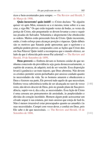 Os que professam em vão                  165

ricos e bem-aventurados para sempre. — The Review and Herald, 5
de Março de 1908.
    Quão incoerente! quão inútil! — Cristo declara: “Se alguém
quiser vir após Mim, renuncie-se a si mesmo, tome sobre si a sua
cruz, e siga-Me.” Os que estão trajando vestes de bodas, as vestes da
justiça de Cristo, não perguntarão se devem levantar a cruz e seguir
nas pisadas do Salvador. Voluntária e alegremente Lhe obedecerão
as ordens. Muitos estão perecendo fora de Cristo. Quão incoerente,
então, é todo esforço para alcançar posição e riquezas. Quão débeis
são os motivos que Satanás pode apresentar, que o egoísmo e a
ambição podem prover, comparados com as lições que Cristo deu
em Sua Palavra! Quão inútil a recompensa que o mundo oferece, ao
lado da que é oferecida pelo nosso Pai celestial! — The Review and
Herald, 19 de Setembro de 1899.
    Deus proverá — Embora devam os homens cuidar de que ne-
nhuma concessão da providência seja gasta desnecessariamente, o
espírito de avareza, de adquirir, terá de ser vencido. Essa disposição
levará à ganância e ao trato injusto, que Deus abomina. Não devem
os cristãos permitir serem perturbados por ansioso cuidado quanto
às necessidades da vida. Se os homens amarem e obedecerem a
Deus e ﬁzerem sua parte, Ele proverá tudo aquilo de que necessitam.
Embora vossa subsistência tenha de ser alcançada no suor de vosso [140]
rosto, não deveis descrer de Deus, pois no grande plano de Sua provi-
dência, suprir-vos-á, dia a dia, as necessidades. Essa lição de Cristo
é uma censura aos pensamentos de ansiedade, às perplexidades e
dúvidas do coração incrédulo. Homem algum pode acrescentar um
côvado sequer à sua estatura, por mais ansioso que esteja de fazê-lo.
Não é menos irrazoável estar preocupados quanto ao amanhã e às
suas necessidades. Cumpri com vosso dever, e conﬁai em Deus, pois
Ele sabe o de que necessitais. — The Review and Herald, 18 de
Setembro de 1888.                                                      [141]
 