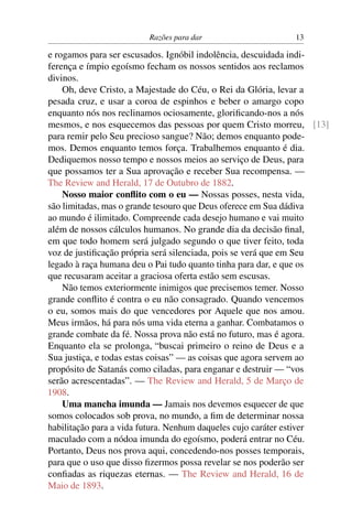 Razões para dar                    13

e rogamos para ser escusados. Ignóbil indolência, descuidada indi-
ferença e ímpio egoísmo fecham os nossos sentidos aos reclamos
divinos.
    Oh, deve Cristo, a Majestade do Céu, o Rei da Glória, levar a
pesada cruz, e usar a coroa de espinhos e beber o amargo copo
enquanto nós nos reclinamos ociosamente, gloriﬁcando-nos a nós
mesmos, e nos esquecemos das pessoas por quem Cristo morreu, [13]
para remir pelo Seu precioso sangue? Não; demos enquanto pode-
mos. Demos enquanto temos força. Trabalhemos enquanto é dia.
Dediquemos nosso tempo e nossos meios ao serviço de Deus, para
que possamos ter a Sua aprovação e receber Sua recompensa. —
The Review and Herald, 17 de Outubro de 1882.
    Nosso maior conﬂito com o eu — Nossas posses, nesta vida,
são limitadas, mas o grande tesouro que Deus oferece em Sua dádiva
ao mundo é ilimitado. Compreende cada desejo humano e vai muito
além de nossos cálculos humanos. No grande dia da decisão ﬁnal,
em que todo homem será julgado segundo o que tiver feito, toda
voz de justiﬁcação própria será silenciada, pois se verá que em Seu
legado à raça humana deu o Pai tudo quanto tinha para dar, e que os
que recusaram aceitar a graciosa oferta estão sem escusas.
    Não temos exteriormente inimigos que precisemos temer. Nosso
grande conﬂito é contra o eu não consagrado. Quando vencemos
o eu, somos mais do que vencedores por Aquele que nos amou.
Meus irmãos, há para nós uma vida eterna a ganhar. Combatamos o
grande combate da fé. Nossa prova não está no futuro, mas é agora.
Enquanto ela se prolonga, “buscai primeiro o reino de Deus e a
Sua justiça, e todas estas coisas” — as coisas que agora servem ao
propósito de Satanás como ciladas, para enganar e destruir — “vos
serão acrescentadas”. — The Review and Herald, 5 de Março de
1908.
    Uma mancha imunda — Jamais nos devemos esquecer de que
somos colocados sob prova, no mundo, a ﬁm de determinar nossa
habilitação para a vida futura. Nenhum daqueles cujo caráter estiver
maculado com a nódoa imunda do egoísmo, poderá entrar no Céu.
Portanto, Deus nos prova aqui, concedendo-nos posses temporais,
para que o uso que disso ﬁzermos possa revelar se nos poderão ser
conﬁadas as riquezas eternas. — The Review and Herald, 16 de
Maio de 1893.
 
