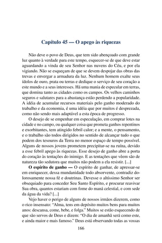 Capítulo 45 — O apego às riquezas

    Não deve o povo de Deus, que tem sido abençoado com grande
luz quanto à verdade para este tempo, esquecer-se de que deve estar
aguardando a vinda de seu Senhor nas nuvens do Céu, e por ela
vigiando. Não se esqueçam de que se devem despojar das obras das
trevas e envergar a armadura da luz. Nenhum homem exalte seus
ídolos de ouro, prata ou terras e dedique o serviço de seu coração a
este mundo e a seus interesses. Há uma mania de especular em terras,
que domina tanto as cidades como os campos. Os velhos caminhos
seguros e salutares para a abastança estão perdendo a popularidade.
A idéia de acumular recursos materiais pelo ganho moderado do
trabalho e da economia, é uma idéia que por muitos é desprezada,
como não sendo mais adaptável a esta época de progresso.
    O desejo de se empenhar em especulação, em comprar lotes na
cidade e no campo, ou qualquer coisa que prometa ganhos repentinos
e exorbitantes, tem atingido febril calor; e a mente, o pensamento,
e o trabalho são todos dirigidos no sentido de alcançar tudo o que
podem dos tesouros da Terra no menor espaço de tempo possível.
Alguns de nossos jovens prometem precipitar-se na ruína, devido
a esse febril apego às riquezas. Esse desejo de ganho abre a porta
do coração às tentações do inimigo. E as tentações que vêem são de
natureza tão sedutora que muitos não podem a ela resistir. [...]
    O espírito de ganho — O espírito de ganhar, de apressar-se
em enriquecer, dessa mundanidade todo absorvente, contradiz do-
lorosamente nossa fé e doutrinas. Devesse o altíssimo Senhor ser
obsequiado para conceder Seu Santo Espírito, e procurar reavivar
Sua obra, quantos estariam com fome do maná celestial, e com sede
da água da vida? [...]
    Vejo haver o perigo de alguns de nossos irmãos dizerem, como
o rico insensato: “Alma, tens em depósito muitos bens para muitos
anos: descansa, come, bebe, e folga.” Muitos se estão esquecendo de
que são servos de Deus e dizem: “O dia de amanhã será como este,
e ainda maior e mais famoso.” Deus está observando todas as vossas
                                166
 