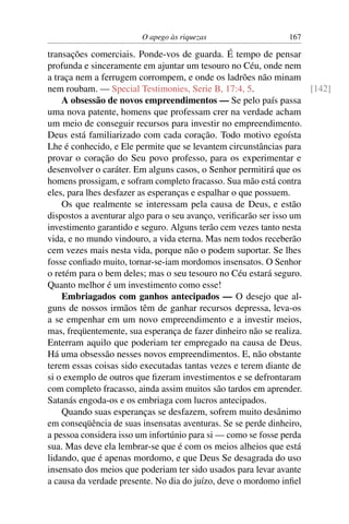 O apego às riquezas                    167

transações comerciais. Ponde-vos de guarda. É tempo de pensar
profunda e sinceramente em ajuntar um tesouro no Céu, onde nem
a traça nem a ferrugem corrompem, e onde os ladrões não minam
nem roubam. — Special Testimonies, Serie B, 17:4, 5.                 [142]
    A obsessão de novos empreendimentos — Se pelo país passa
uma nova patente, homens que professam crer na verdade acham
um meio de conseguir recursos para investir no empreendimento.
Deus está familiarizado com cada coração. Todo motivo egoísta
Lhe é conhecido, e Ele permite que se levantem circunstâncias para
provar o coração do Seu povo professo, para os experimentar e
desenvolver o caráter. Em alguns casos, o Senhor permitirá que os
homens prossigam, e sofram completo fracasso. Sua mão está contra
eles, para lhes desfazer as esperanças e espalhar o que possuem.
    Os que realmente se interessam pela causa de Deus, e estão
dispostos a aventurar algo para o seu avanço, veriﬁcarão ser isso um
investimento garantido e seguro. Alguns terão cem vezes tanto nesta
vida, e no mundo vindouro, a vida eterna. Mas nem todos receberão
cem vezes mais nesta vida, porque não o podem suportar. Se lhes
fosse conﬁado muito, tornar-se-iam mordomos insensatos. O Senhor
o retém para o bem deles; mas o seu tesouro no Céu estará seguro.
Quanto melhor é um investimento como esse!
    Embriagados com ganhos antecipados — O desejo que al-
guns de nossos irmãos têm de ganhar recursos depressa, leva-os
a se empenhar em um novo empreendimento e a investir meios,
mas, freqüentemente, sua esperança de fazer dinheiro não se realiza.
Enterram aquilo que poderiam ter empregado na causa de Deus.
Há uma obsessão nesses novos empreendimentos. E, não obstante
terem essas coisas sido executadas tantas vezes e terem diante de
si o exemplo de outros que ﬁzeram investimentos e se defrontaram
com completo fracasso, ainda assim muitos são tardos em aprender.
Satanás engoda-os e os embriaga com lucros antecipados.
    Quando suas esperanças se desfazem, sofrem muito desânimo
em conseqüência de suas insensatas aventuras. Se se perde dinheiro,
a pessoa considera isso um infortúnio para si — como se fosse perda
sua. Mas deve ela lembrar-se que é com os meios alheios que está
lidando, que é apenas mordomo, e que Deus Se desagrada do uso
insensato dos meios que poderiam ter sido usados para levar avante
a causa da verdade presente. No dia do juízo, deve o mordomo inﬁel
 