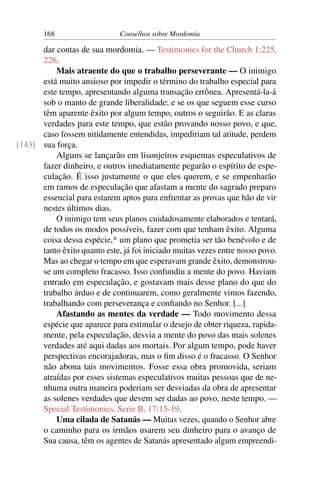 168                   Conselhos sobre Mordomia

      dar contas de sua mordomia. — Testimonies for the Church 1:225,
      226.
          Mais atraente do que o trabalho perseverante — O inimigo
      está muito ansioso por impedir o término do trabalho especial para
      este tempo, apresentando alguma transação errônea. Apresentá-la-á
      sob o manto de grande liberalidade; e se os que seguem esse curso
      têm aparente êxito por algum tempo, outros o seguirão. E as claras
      verdades para este tempo, que estão provando nosso povo, e que,
      caso fossem nitidamente entendidas, impediriam tal atitude, perdem
[143] sua força.
          Alguns se lançarão em lisonjeiros esquemas especulativos de
      fazer dinheiro, e outros imediatamente pegarão o espírito de espe-
      culação. É isso justamente o que eles querem, e se empenharão
      em ramos de especulação que afastam a mente do sagrado preparo
      essencial para estarem aptos para enfrentar as provas que hão de vir
      nestes últimos dias.
          O inimigo tem seus planos cuidadosamente elaborados e tentará,
      de todos os modos possíveis, fazer com que tenham êxito. Alguma
      coisa dessa espécie,* um plano que prometia ser tão benévolo e de
      tanto êxito quanto este, já foi iniciado muitas vezes entre nosso povo.
      Mas ao chegar o tempo em que esperavam grande êxito, demonstrou-
      se um completo fracasso. Isso confundiu a mente do povo. Haviam
      entrado em especulação, e gostavam mais desse plano do que do
      trabalho árduo e de continuarem, como geralmente vimos fazendo,
      trabalhando com perseverança e conﬁando no Senhor. [...]
          Afastando as mentes da verdade — Todo movimento dessa
      espécie que aparece para estimular o desejo de obter riqueza, rapida-
      mente, pela especulação, desvia a mente do povo das mais solenes
      verdades até aqui dadas aos mortais. Por algum tempo, pode haver
      perspectivas encorajadoras, mas o ﬁm disso é o fracasso. O Senhor
      não abona tais movimentos. Fosse essa obra promovida, seriam
      atraídas por esses sistemas especulativos muitas pessoas que de ne-
      nhuma outra maneira poderiam ser desviadas da obra de apresentar
      as solenes verdades que devem ser dadas ao povo, neste tempo. —
      Special Testimonies, Serie B, 17:15-19.
          Uma cilada de Satanás — Muitas vezes, quando o Senhor abre
      o caminho para os irmãos usarem seu dinheiro para o avanço de
      Sua causa, têm os agentes de Satanás apresentado algum empreendi-
 