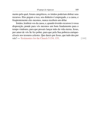 O apego às riquezas                   169

mento pelo qual, foram categóricos, os irmãos poderiam dobrar seus
recursos. Eles pegam a isca; seu dinheiro é empregado, e a causa, e
freqüentemente eles mesmos, nunca recebem um dólar.
    Irmãos, lembrai-vos da causa, e, quando tiverdes recursos à vossa
disposição, ponde para vós mesmos um bom fundamento para o
tempo vindouro, para que possais lançar mão da vida eterna. Jesus,
por amor de vós Se fez pobre, para que pela Sua pobreza enrique-
cêsseis nos tesouros celestes. Que dareis por Jesus, que tudo deu por
vós? — Testimonies for the Church 5:154, 155.                         [144]
 