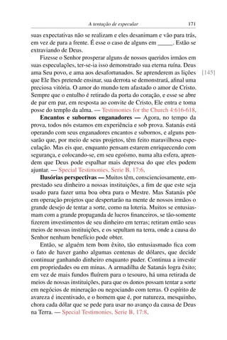 A tentação de especular              171

suas expectativas não se realizam e eles desanimam e vão para trás,
em vez de para a frente. É esse o caso de alguns em _____. Estão se
extraviando de Deus.
    Fizesse o Senhor prosperar alguns de nossos queridos irmãos em
suas especulações, ter-se-ia isso demonstrado sua eterna ruína. Deus
ama Seu povo, e ama aos desafortunados. Se aprenderem as lições [145]
que Ele lhes pretende ensinar, sua derrota se demonstrará, aﬁnal uma
preciosa vitória. O amor do mundo tem afastado o amor de Cristo.
Sempre que o entulho é retirado da porta do coração, e esse se abre
de par em par, em resposta ao convite de Cristo, Ele entra e toma
posse do templo da alma. — Testimonies for the Church 4:616-618.
    Encantos e subornos enganadores — Agora, no tempo da
prova, todos nós estamos em experiência e sob prova. Satanás está
operando com seus enganadores encantos e subornos, e alguns pen-
sarão que, por meio de seus projetos, têm feito maravilhosa espe-
culação. Mas eis que, enquanto pensam estarem enriquecendo com
segurança, e colocando-se, em seu egoísmo, numa alta esfera, apren-
dem que Deus pode espalhar mais depressa do que eles podem
ajuntar. — Special Testimonies, Serie B, 17:6.
    Ilusórias perspectivas — Muitos têm, conscienciosamente, em-
prestado seu dinheiro a nossas instituições, a ﬁm de que este seja
usado para fazer uma boa obra para o Mestre. Mas Satanás põe
em operação projetos que despertarão na mente de nossos irmãos o
grande desejo de tentar a sorte, como na loteria. Muitos se entusias-
mam com a grande propaganda de lucros ﬁnanceiros, se tão-somente
ﬁzerem investimentos de seu dinheiro em terras; retiram então seus
meios de nossas instituições, e os sepultam na terra, onde a causa do
Senhor nenhum benefício pode obter.
    Então, se alguém tem bom êxito, tão entusiasmado ﬁca com
o fato de haver ganho algumas centenas de dólares, que decide
continuar ganhando dinheiro enquanto puder. Continua a investir
em propriedades ou em minas. A armadilha de Satanás logra êxito;
em vez de mais fundos ﬂuírem para o tesouro, há uma retirada de
meios de nossas instituições, para que os donos possam tentar a sorte
em negócios de mineração ou negociando com terras. O espírito de
avareza é incentivado, e o homem que é, por natureza, mesquinho,
chora cada dólar que se pede para usar no avanço da causa de Deus
na Terra. — Special Testimonies, Serie B, 17:8.
 