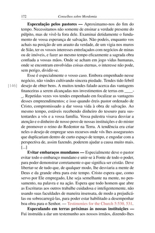 172                   Conselhos sobre Mordomia

            Especulação pelos pastores — Aproximamo-nos do ﬁm do
      tempo. Necessitamos não somente de ensinar a verdade presente do
      púlpito, mas de vivê-la fora dele. Examinai detidamente o funda-
      mento de vossa esperança de salvação. Não podeis, enquanto vos
      achais na posição de um arauto da verdade, de um vigia nos muros
      de Sião, ter os vossos interesses entrelaçados com negócios de minas
      ou de imóveis, e fazer ao mesmo tempo eﬁcazmente a sagrada obra
      conﬁada a vossas mãos. Onde se acham em jogo vidas humanas,
      onde se encontram envolvidas coisas eternas, o interesse não pode,
      sem perigo, dividir-se.
            Esse é especialmente o vosso caso. Embora empenhado nesse
      negócio, não vindes cultivando sincera piedade. Tendes tido febril
[146] desejo de obter bens. A muitos tendes falado acerca das vantagens
      ﬁnanceiras a serem alcançadas nos investimentos de terras em ____-
      _. Repetidas vezes vos tendes empenhado em focalizar as vantagens
      desses empreendimentos; e isso quando éreis pastor ordenado de
      Cristo, compromissado a dar vossa vida à obra de salvação. Ao
      mesmo tempo, estáveis recebendo dinheiro do tesouro para sus-
      tentardes a vós e a vossa família. Vossa palestra visava desviar a
      atenção e o dinheiro de nosso povo de nossas instituições e do mister
      de promover o reino do Redentor na Terra. A tendência era criar
      neles o desejo de empregar seus recursos onde vós lhes assegurastes
      que duplicariam dentro de curto espaço de tempo, e engodar com a
      perspectiva de, assim fazendo, poderem ajudar a causa muito mais.
      [...]
            Evitar embaraços mundanos — Especialmente deve o pastor
      evitar todo o embaraço mundano e unir-se à Fonte de todo o poder,
      para poder demonstrar corretamente o que signiﬁca ser cristão. Deve
      libertar-se de tudo que, de qualquer modo, lhe desviaria a mente de
      Deus e da grande obra para este tempo. Cristo espera que, como
      servo por Ele empregado, Lhe seja semelhante na mente, no pen-
      samento, na palavra e na ação. Espera que todo homem que abre
      as Escrituras aos outros trabalhe cuidadosa e inteligentemente, não
      usando suas faculdades de maneira insensata, de modo a prejudicá-
      las ou sobrecarregá-las, para poder estar habilitado a desempenhar
      boa obra para o Senhor. — Testimonies for the Church 5:530, 531.
            Especulando em terras próximas às nossas instituições —
      Fui instruída a dar um testemunho aos nossos irmãos, dizendo-lhes
 