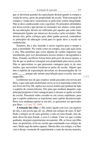 A tentação de especular                  173

que se deveriam guardar da especulação desleal quanto à compra e
venda de terras, perto da propriedade da escola. Toda transação de
compra e venda deve caracterizar-se pela mais estrita integridade.
Não se deve condescender com o egoísmo. Os princípios defendidos
por nossa escola e que devem ser ensinados aos alunos, como parte
de sua educação, devem ser cultivados por aqueles que estão mais
intimamente ligados aos interesses da escola e neles revelados. Não
devem eles, pelos esforços para obter ganho pessoal, contradizer
os princípios de educação cristã para os quais deve a escola ser
estabelecida.
    Estamos, dia a dia, fazendo o nosso registro para o tempo e
para a eternidade. Na venda como na compra, seja cada ação justa
e reta. Não permitais que coisa alguma de caráter enganoso seja
introduzida, pois isso desanimaria nossos irmãos e desagradaria a
Deus. Grandes sacrifícios foram feitos pelo povo de nossas igrejas, a
ﬁm de que se pudesse conseguir esta propriedade para nossa escola.
Não se aproveitem, os que procuram vantagens para si, de seus
irmãos, que necessitem localizar-se perto da escola. Alguns que
têm o espírito de especulação deveriam ser desencorajados de vir
para _____, porque não seriam uma bênção para a escola, mas um
empecilho.                                                              [147]
    Lembremo-nos de que estamos sendo passados em revista por
Deus, e que cada ação desleal para servir ao eu é registrada contra nós
nos livros do Céu. Oh, suplico aos nossos irmãos que ponham de lado
o espírito de comercialismo. Oro para que nenhum daqueles cujo
principal propósito é tirar vantagem para si mesmo se ajunte ao redor
da escola. Procurem todos exceder-se em coisas espirituais, para
que o espírito ambicioso se transforme num espírito desinteressado.
Deve essa mudança operar-se em nós, se quisermos ser aprovados
por Deus. — Carta 72, 1909.
    A tentação das rifas — Há, então, ligado com isso, um negócio
de rifa, e um jovem que ali vai, obtém um relógio de ouro. E daí?
Pode o relógio ser de ouro genuíno, e não ser uma fraude, mas ah,
atrás disso há uma fraude, e essa é a cilada. Uma vez que o tenha
ganhado, desejará experimentar novamente. Oh, se fosse um ﬁlho
meu, eu preferiria vê-lo no caixão que ostentando esse relógio de
ouro. Então aqui há outros rapazes. Mostra-lhes seu relógio, e aí lhes
vem o desejo veemente de experimentar a sorte da mesma maneira,
 