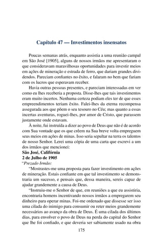 Capítulo 47 — Investimentos insensatos

    Poucas semanas atrás, enquanto assistia a uma reunião campal
em São José [1905], alguns de nossos irmãos me apresentaram o
que consideravam maravilhosas oportunidades para investir meios
em ações de mineração e estrada de ferro, que dariam grandes divi-
dendos. Pareciam conﬁantes no êxito, e falaram no bem que fariam
com os lucros que esperavam receber.
    Havia outras pessoas presentes, e pareciam interessadas em ver
como eu lhes receberia a proposta. Disse-lhes que tais investimentos
eram muito incertos. Nenhuma certeza podiam eles ter de que esses
empreendimentos teriam êxito. Falei-lhes da eterna recompensa
assegurada aos que põem o seu tesouro no Céu; mas quanto a essas
incertas aventuras, roguei-lhes, por amor de Cristo, que parassem
justamente onde estavam.
    À noite, fui instruída a dizer ao povo de Deus que não é de acordo
com Sua vontade que os que crêem na Sua breve volta empreguem
seus meios em ações de minas. Isso seria sepultar na terra os talentos
de nosso Senhor. Lerei uma cópia de uma carta que escrevi a um
dos irmãos que mencionei:
São José, Califórnia
2 de Julho de 1905
“Prezado Irmão:
    “Mostrastes-me uma proposta para fazer investimento em ações
de mineração. Estais conﬁante em que tal investimento se demons-
traria um sucesso, e pensais que, dessa maneira, sereis capaz de
ajudar grandemente a causa de Deus.
    “Instruiu-me o Senhor de que, em reuniões a que eu assistiria,
encontraria homens incentivando nossos irmãos a empregarem seu
dinheiro para operar minas. Foi-me ordenado que dissesse ser isso
uma cilada do inimigo para consumir ou reter meios grandemente
necessários ao avanço da obra de Deus. É uma cilada dos últimos
dias, para envolver o povo de Deus na perda do capital do Senhor
que lhe foi conﬁado, e que deveria ser sabiamente usado na obra
                                 175
 