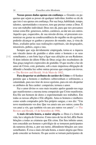 14                    Conselhos sobre Mordomia

         Nossas posses dadas apenas em conﬁança — Grandes ou pe-
     quenas que sejam as posses de qualquer indivíduo, lembre-se ele de
     que isto é seu apenas em conﬁança. Por sua força, habilidade, tempo,
     talentos, oportunidades e recursos, tem que prestar contas a Deus. É
     esse um trabalho individual; Deus nos dá, para que nos possamos
     tornar como Ele: generosos, nobres, caridosos, ao dar uns aos outros.
     Aqueles que, esquecidos, de sua missão divina, só procuram eco-
     nomizar ou gastar na condescendência do orgulho ou do egoísmo,
     poderão alcançar os ganhos e prazeres do mundo; mas, à vista de
     Deus, avaliados pelas suas realizações espirituais, são desgraçados,
     miseráveis, pobres, cegos e nus.
         Sempre que seja devidamente empregada, torna-se a riqueza
     um vínculo áureo de gratidão e afeto entre o homem e os seus
[14] semelhantes, e um forte laço a ligar suas afeições ao seu Redentor.
     O dom inﬁnito do dileto Filho de Deus exige dos recebedores de
     Sua graça tangíveis expressões de gratidão. O que recebe a luz do
     amor de Cristo, está, portanto, sob a mais imperiosa obrigação de
     difundir a bendita luz sobre outras pessoas que estejam em trevas.
     — The Review and Herald, 16 de Maio de 1882.
         Para despertar os atributos do caráter de Cristo — O Senhor
     permite que a homens e mulheres sobrevenham o sofrimento, a
     calamidade, para nos tirar do nosso egoísmo, para em nós despertar
     os atributos de Seu caráter: compaixão, ternura e amor.
         Faz o amor divino os seus mais tocantes apelos quando nos roga
     que manifestemos a mesma terna compaixão que Cristo manifestou.
     Era Ele um homem de dores e experimentado nos trabalhos. Em
     todas as nossas aﬂições é Ele aﬂigido. Ama os homens e mulheres
     como sendo comprados pelo Seu próprio sangue, e nos diz: “Um
     novo mandamento vos dou: Que vos ameis uns aos outros; como Eu
     vos amei a vós, que também vós uns aos outros vos ameis”. — The
     Review and Herald, 13 de Setembro de 1906.
         A mais elevada honra, a maior alegria — Deus é a fonte da
     vida, luz e alegria do Universo. Como raios de luz do Sol, dEle ﬂuem
     bênçãos a todas as criaturas que Ele criou. Em Seu inﬁnito amor,
     tem concedido aos homens o privilégio de se tornarem participantes
     da natureza divina, e, por seu turno, difundirem bênçãos aos seus
     semelhantes. É essa a mais elevada honra, a maior alegria que Deus
     pode conceder ao homem. Os que assim se tornam participantes de
 
