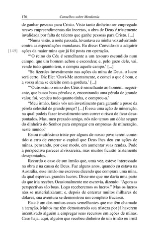 176                   Conselhos sobre Mordomia

      de ganhar pessoas para Cristo. Visto tanto dinheiro ser empregado
      nesses empreendimentos tão incertos, a obra de Deus é tristemente
      invalidada por falta de talento que ganhe pessoas para Cristo. [...]
          “Numa visão, a noite passada, levantava eu minha voz advertindo
      contra as especulações mundanas. Eu disse: Convido-os a adquirir
[149] ações da maior mina que já foi posta em operação.
          “‘O reino do Céu é semelhante a um tesouro escondido num
      campo, que um homem achou e escondeu; e, pelo gozo dele, vai,
      vende tudo quanto tem, e compra aquele campo.’ [...]
          “Se ﬁzerdes investimento nas ações da mina de Deus, o lucro
      será certo. Diz Ele: ‘Ouvi-Me atentamente, e comei o que é bom, e
      a vossa alma se deleite com a gordura.’ [...]
          “‘Outrossim o reino dos Céus é semelhante ao homem, negoci-
      ante, que busca boas pérolas; e, encontrando uma pérola de grande
      valor, foi, vendeu tudo quanto tinha, e comprou-a.’
          “Meu irmão, fareis vós um investimento para garantir a posse da
      pérola celestial de grande preço? [...] É essa uma ação de mineração,
      na qual podeis fazer investimento sem correr o risco de ﬁcar desa-
      pontados. Mas, meu prezado amigo, nós não temos um dólar sequer
      do dinheiro do Senhor para empregar em empresas de mineração,
      neste mundo.”
          Estou muitíssimo triste por alguns de nosso povo terem come-
      tido o erro de enterrar o capital que Deus lhes deu em ações de
      minas, pensando, por esse modo, em aumentar suas rendas. Pode
      a perspectiva parecer alvissareira, mas muitos ﬁcarão tristemente
      desapontados.
          Recordo o caso de um irmão que, uma vez, esteve interessado
      na obra e na causa de Deus. Faz alguns anos, quando eu estava na
      Austrália, esse irmão me escreveu dizendo que comprara uma mina,
      da qual esperava grandes lucros. Disse-me que me daria uma parte
      do que iria receber. Ocasionalmente me escrevia, dizendo: “Agora as
      perspectivas são boas. Logo receberemos os lucros.” Mas os lucros
      não se materializaram; e, depois de enterrar muitos milhares de
      dólares, sua aventura se demonstrou um completo fracasso.
          Este é um dos muitos casos semelhantes que me têm chamado
      a atenção. Muitos me têm demonstrado sua tristeza por já haverem
      incentivado alguém a empregar seus recursos em ações de minas.
      Caso haja, aqui, alguém que recebeu dinheiro de um irmão ou irmã
 