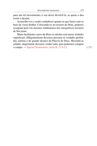 Investimentos insensatos               177

para um tal investimento, é seu dever devolvê-lo, se quem o deu
assim o desejar.
    Aconselho-vos a serdes cuidadosos quanto ao que fazeis com os
bens de vosso Senhor. Colocando-os no tesouro de Deus, podereis
assegurar para vós mesmos rendimentos dos inesgotáveis tesouros
de Seu reino.
    Muito facilmente o povo de Deus se satisfaz com meras verdades
superﬁciais. Diligentemente devemos procurar as verdades profun-
das, eternas e de grande alcance da Palavra de Deus. Havendo-as
achado, alegremente devemos vender tudo, para podermos comprar
o campo. — Special Testimonies, Serie B, 17:8-13.                  [150]
 