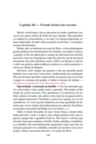 Capítulo 48 — Vivendo dentro das receitas

    Muitos, muitíssimos, não se educaram de modo a poderem con-
servar seus gastos dentro do limite de suas entradas. Não aprendem
a se adaptar às circunstâncias, e vez após vez tomam emprestado, to-
mam emprestado, ﬁcando sobrecarregados de dívidas, e conseqüen-
temente desanimados.
    Muitos não se lembram da causa de Deus, e descuidadamente
gastam dinheiro em divertimentos dos feriados, em roupas e tolices,
e quando se faz um apelo para o avanço da obra tanto nas missões
nacionais como nas estrangeiras, nada têm para dar, ou até mesmo já
estouraram sua conta. Roubam, assim, a Deus nos dízimos e ofertas,
e, pela sua egoísta condescendência expõem-se a cruéis tentações, e
caem nas ciladas de Satanás.
    Devemos estar sempre em guarda, e não nos permitir gastar
dinheiro com o que não é necessário, simplesmente por ostentação.
Não nos devemos permitir condescender com gostos que nos levam
a seguir os costumes do mundo, e roubar o tesouro do Senhor. —
The Review and Herald, 19 de Dezembro de 1893.
    Operosidade e economia na família — Foi-me mostrado que
vós, meu irmão e irmã, tendes muito a aprender. Não tendes vivido
dentro de vossos recursos. Não aprendestes a economizar. Se ga-
nhais salários elevados, não sabeis como fazê-los desaparecerem o
mais depressa possível. Consultais o gosto ou o apetite, em vez de
a prudência. Às vezes gastais dinheiro com uma qualidade de ali-
mento que vossos irmãos não podem pensar em saborear. Os dólares
escorregam com muita facilidade de vosso bolso. [...]
    Tanto é errado deixardes de usar vossas forças, tirando delas
maior proveito, como o é para o rico cobiçosamente reter suas ri-
quezas, porque lhe é agradável fazê-lo. Não fazeis o esforço que
deveríeis fazer para sustentar a família. Podeis trabalhar, e trabalhais,
se o trabalho está convenientemente preparado à mão; mas não vos
esforçais para pôr-vos a trabalho, sentindo ser um dever usar vosso
tempo e forças com maior proveito, e no temor de Deus.
                                  178
 