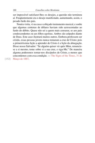 180                   Conselhos sobre Mordomia

      ser impossível satisfazer-lhes os desejos, a questão não terminou
      aí. Freqüentemente era o desejo manifestado, aumentando, assim, o
      pesado fardo dos pais.
          Noutra visita, vi na casa o cobiçado instrumento musical, e soube
      que algumas centenas de dólares haviam sido acrescentadas ao
      fardo do débito. Quase não sei a quem mais censurar, se aos pais
      condescendentes ou aos ﬁlhos egoístas. Ambos são culpados diante
      de Deus. Este caso ilustrará muitos outros. Embora professem ser
      cristãs, essas pessoas jovens nunca tomaram a cruz de Cristo; pois
      a primeiríssima lição a aprender de Cristo é a lição da abnegação.
      Disse nosso Salvador: “Se alguém quiser vir após Mim, renuncie-
      se a si mesmo, tome sobre si a sua cruz, e siga-Me.” De maneira
      alguma poderemos tornar-nos discípulos de Cristo, a menos que
      concordemos com essa condição. — The Signs of the Times, 31 de
[152] Março de 1887.
 