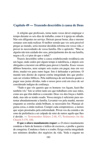Capítulo 49 — Trazendo descrédito à causa de Deus

    A religião que professais, torna tanto vosso dever empregar o
tempo durante os seis dias de trabalho, como ir à igreja no sábado.
Não sois diligentes no serviço. Deixais passar horas, dias e mesmo
semanas sem nada realizar. O melhor sermão que vos seria possível
pregar ao mundo, seria mostrar decidida reforma em vossa vida, e
prover às necessidades de vossa família. Diz o apóstolo: “Mas se
alguém não tem cuidado dos seus, principalmente dos da sua família,
negou a fé, e é pior do que o inﬁel.”
    Trazeis descrédito sobre a causa estabelecendo residência em
um lugar, onde cedeis por algum tempo à indolência, e depois sois
obrigados a incorrer em débito para prover à família. Esses vossos
débitos honestos, nem sempre sois exatos em pagar, mas em vez
disto, mudai-vos para outro lugar. Isto é defraudar o próximo. O
mundo tem direito de esperar estrita integridade dos que profes-
sam ser cristãos bíblicos. Pela indiferença de um homem quanto a
pagar suas justas dívidas, todo o nosso povo está em risco de ser
considerado indigno de conﬁança.
    “Tudo o que vós quereis que os homens vos façam, fazei-lho
também vós.” Isto se refere tanto aos que trabalham com suas mãos,
como aos que têm dádivas a conceder. Deus vos deu forças e habili-
dade, mas não as tendes usado. Vossa energia é suﬁciente para sus-
tentar abundantemente a família. Levantai-vos pela manhã, mesmo
enquanto as estrelas ainda brilham, se necessário for. Planejai al-
guma coisa, e então realizai. Cumpri cada compromisso, a menos
que sejais prostrados pela enfermidade. Privai-vos da comida e do
sono de preferência a ser culpado de reter de outros aquilo que lhes
é devido. — Testemunhos Seletos 2:46, 47; Testimonies for the
Church 5:179, 180.
    O que o oitavo mandamento requer — O oitavo mandamento
condena o furto de homens e tráﬁco de escravos, e proíbe a guerra
de conquista. Condena o furto e o roubo. Exige estrita integridade
nos mínimos detalhes dos negócios da vida. Veda o engano no
                               181
 