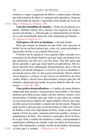 182                   Conselhos sobre Mordomia

      comércio, e requer o pagamento de débitos e salários justos. Declara
      que toda tentativa de obter-se vantagem pela ignorância, fraqueza
      ou infelicidade de outrem, é registrada como fraude nos livros do
[153] Céu. — Patriarcas e Profetas, 309.
          Uma das armadilhas de Satanás — Todos devem praticar eco-
      nomia. Nenhum obreiro deve manejar seus negócios de modo a
      incorrer em dívidas. [...] Envolvendo-se voluntariamente em dívidas,
      ele se está emaranhando numa das redes preparadas por Satanás. —
      O Colportor Evangelista, 67.
          Enfraquece a fé, leva ao desânimo — Prezado Irmão:
          Sinto que estejais na situação em que estais, sob a pressão da
      dívida. Sei de um bom número que, como vós, estão perturbados e
      angustiados devido a sua condição ﬁnanceira. [...]
          O Senhor não Se agrada de vossa angústia. Quer conceder-vos a
      consolação de Seu Santo Espírito, para que sejais um homem livre,
      que permanece em Sua luz e em Seu amor. Tem Ele lições que
      deveis aprender, e quer que sejais ligeiro em aprendê-las. Não vos
      deveis permitir ﬁcar embaraçado ﬁnanceiramente, pois o fato de
      estardes com dívida enfraquece a vossa fé e vos leva ao desânimo, e
      até mesmo pensar nela vos deixa quase desatinado. Deveis reduzir
      vossas despesas e esforçar-vos por vencer essa deﬁciência de vosso
      caráter. Podeis e deveis fazer determinados esforços para pôr sob
      controle a disposição que tendes de gastar dinheiro além de vossa
      receita. — Carta 48, 1888.
          Uma prática desmoralizadora — A prática de tomar dinheiro
      emprestado para atender a uma premente necessidade, e não tomar
      nenhuma providência para saldar a dívida, embora comum, é des-
      moralizadora. O Senhor quer que todos os que crêem na verdade
      se convertam dessas práticas de engano próprio. Devem eles antes
      escolher passar necessidade a cometer um ato desonesto. Ninguém
      pode recorrer à prevaricação ou desonestidade ao lidar com os bens
      do Senhor, e ﬁcar sem culpa diante de Deus. Todos os que o fazem
      negam a Cristo nas ações, enquanto professam guardar e ensinar os
      mandamentos de Deus. Não mantêm os princípios de lei de Deus.
      Se os que vêem a verdade não mudarem o caráter, correspondendo à
      santiﬁcadora inﬂuência da verdade, serão um cheiro de morte para a
      morte. Eles deturparão a verdade, trar-lhe-ão descrédito e desonrarão
[154] a Cristo, que é a verdade. — Manuscrito 168, 1898.
 