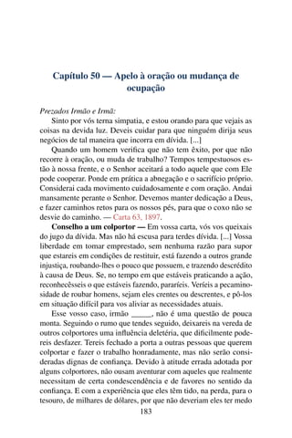 Capítulo 50 — Apelo à oração ou mudança de
                    ocupação

Prezados Irmão e Irmã:
    Sinto por vós terna simpatia, e estou orando para que vejais as
coisas na devida luz. Deveis cuidar para que ninguém dirija seus
negócios de tal maneira que incorra em dívida. [...]
    Quando um homem veriﬁca que não tem êxito, por que não
recorre à oração, ou muda de trabalho? Tempos tempestuosos es-
tão à nossa frente, e o Senhor aceitará a todo aquele que com Ele
pode cooperar. Ponde em prática a abnegação e o sacrifício próprio.
Considerai cada movimento cuidadosamente e com oração. Andai
mansamente perante o Senhor. Devemos manter dedicação a Deus,
e fazer caminhos retos para os nossos pés, para que o coxo não se
desvie do caminho. — Carta 63, 1897.
    Conselho a um colportor — Em vossa carta, vós vos queixais
do jugo da dívida. Mas não há escusa para terdes dívida. [...] Vossa
liberdade em tomar emprestado, sem nenhuma razão para supor
que estareis em condições de restituir, está fazendo a outros grande
injustiça, roubando-lhes o pouco que possuem, e trazendo descrédito
à causa de Deus. Se, no tempo em que estáveis praticando a ação,
reconhecêsseis o que estáveis fazendo, pararíeis. Veríeis a pecamino-
sidade de roubar homens, sejam eles crentes ou descrentes, e pô-los
em situação difícil para vos aliviar as necessidades atuais.
    Esse vosso caso, irmão _____, não é uma questão de pouca
monta. Seguindo o rumo que tendes seguido, deixareis na vereda de
outros colportores uma inﬂuência deletéria, que diﬁcilmente pode-
reis desfazer. Tereis fechado a porta a outras pessoas que querem
colportar e fazer o trabalho honradamente, mas não serão consi-
deradas dignas de conﬁança. Devido à atitude errada adotada por
alguns colportores, não ousam aventurar com aqueles que realmente
necessitam de certa condescendência e de favores no sentido da
conﬁança. E com a experiência que eles têm tido, na perda, para o
tesouro, de milhares de dólares, por que não deveriam eles ter medo
                                 183
 