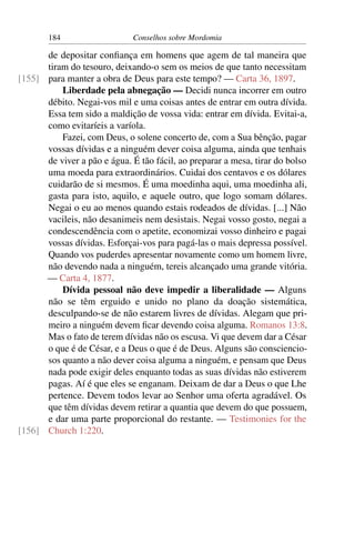 184                    Conselhos sobre Mordomia

      de depositar conﬁança em homens que agem de tal maneira que
      tiram do tesouro, deixando-o sem os meios de que tanto necessitam
[155] para manter a obra de Deus para este tempo? — Carta 36, 1897.
          Liberdade pela abnegação — Decidi nunca incorrer em outro
      débito. Negai-vos mil e uma coisas antes de entrar em outra dívida.
      Essa tem sido a maldição de vossa vida: entrar em dívida. Evitai-a,
      como evitaríeis a varíola.
          Fazei, com Deus, o solene concerto de, com a Sua bênção, pagar
      vossas dívidas e a ninguém dever coisa alguma, ainda que tenhais
      de viver a pão e água. É tão fácil, ao preparar a mesa, tirar do bolso
      uma moeda para extraordinários. Cuidai dos centavos e os dólares
      cuidarão de si mesmos. É uma moedinha aqui, uma moedinha ali,
      gasta para isto, aquilo, e aquele outro, que logo somam dólares.
      Negai o eu ao menos quando estais rodeados de dívidas. [...] Não
      vacileis, não desanimeis nem desistais. Negai vosso gosto, negai a
      condescendência com o apetite, economizai vosso dinheiro e pagai
      vossas dívidas. Esforçai-vos para pagá-las o mais depressa possível.
      Quando vos puderdes apresentar novamente como um homem livre,
      não devendo nada a ninguém, tereis alcançado uma grande vitória.
      — Carta 4, 1877.
          Dívida pessoal não deve impedir a liberalidade — Alguns
      não se têm erguido e unido no plano da doação sistemática,
      desculpando-se de não estarem livres de dívidas. Alegam que pri-
      meiro a ninguém devem ﬁcar devendo coisa alguma. Romanos 13:8.
      Mas o fato de terem dívidas não os escusa. Vi que devem dar a César
      o que é de César, e a Deus o que é de Deus. Alguns são consciencio-
      sos quanto a não dever coisa alguma a ninguém, e pensam que Deus
      nada pode exigir deles enquanto todas as suas dívidas não estiverem
      pagas. Aí é que eles se enganam. Deixam de dar a Deus o que Lhe
      pertence. Devem todos levar ao Senhor uma oferta agradável. Os
      que têm dívidas devem retirar a quantia que devem do que possuem,
      e dar uma parte proporcional do restante. — Testimonies for the
[156] Church 1:220.
 