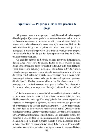 Capítulo 51 — Pagar as dívidas dos prédios de
                     igreja

      Alegro-me convosco na perspectiva de livrar de dívidas os pré-
dios de igrejas. Quanto se poderia ter economizado se todos os anos
se ﬁzessem esforços extras nesse sentido. Não há necessidade de
nossas casas de culto continuarem ano após ano com dívidas. Se
todo membro da igreja cumprir o seu dever, pondo em prática a
abnegação e o sacrifício próprio, pelo Senhor Jesus, de quem é pos-
sessão adquirida, a ﬁm de que Sua igreja possa estar livre de dívidas,
estará honrando a Deus.
      Os grandes centros do Senhor, os Seus próprios instrumentos,
devem estar livres de toda dívida. Todos os anos, muitos dólares
estão sendo tragados pelos juros de dívidas. Se todo esse dinheiro
fosse usado para liqüidar o principal, não estaria a dívida roendo,
roendo, sempre roendo. É uma atitude muito deﬁciente e infeliz a
de entrar em dívidas. Se o dinheiro necessário para a construção
pudesse primeiro ser acumulado, por tenazes esforços, e a igreja de-
dicada livre de dívidas, quanto melhor seria. Oh, não tornaremos nós
uma regra, ao construirmos uma casa para o Senhor, fazer sinceros e
fervorosos esforços para que esta Lhe seja dedicada livre de dívidas?
[...]
      O Senhor me mostrou que não há necessidade de deixar dívidas
sobre nossas casas de culto, na Austrália ou na Nova Zelândia. Uma
dívida, em cada caso, signiﬁca negligência das coisas especiais e
sagradas de Deus; pois o egoísmo, as coisas comuns, são postos em
primeiro lugar e se tornam todo-absorventes. [...] Ao tabernáculo
de Deus deve-se demonstrar a mais elevada honra. Qualquer outra
consideração deve ocupar o segundo lugar. Devem as nossas idéias
ser elevadas, enobrecidas e santiﬁcadas. Por causa dos ﬁlhos, dos
parentes e amigos, têm os pais condescendido com a mundanidade
e a cobiça. Tem-se usado dinheiro quando e onde não podia honrar
a Deus, onde tem causado positivo dano. Liberalmente têm-se dado
presentes aos ﬁlhos, parentes e amigos, enquanto que as dádivas
                                 185
 