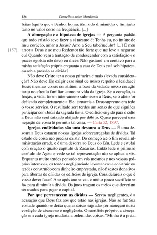 186                    Conselhos sobre Mordomia

      feitas àquilo que o Senhor honra, têm sido diminuídas e limitadas
      tanto no valor como na freqüência. [...]
          A abnegação e a hipoteca de igrejas — A pergunta-padrão
      que todo cristão deve fazer a si mesmo é: Tenho eu, no íntimo de
      meu coração, amor a Jesus? Amo a Seu tabernáculo? [...] É meu
[157] amor a Deus e ao meu Redentor tão forte que me leve a negar ao
      eu? Quando vem a tentação de condescender com a satisfação e o
      prazer egoísta não devo eu dizer: Não gastarei um centavo para a
      minha satisfação própria enquanto a casa de Deus está sob hipoteca,
      ou sob a pressão da dívida?
          Não deve Cristo ter a nossa primeira e mais elevada considera-
      ção? Não deve Ele exigir esse sinal de nosso respeito e lealdade?
      Essas mesmas coisas constituem a base da vida de nosso coração
      tanto no círculo familiar, como na vida da igreja. Se o coração, as
      forças, a vida, forem inteiramente submissos a Deus, se o afeto for
      dedicado completamente a Ele, tornareis a Deus supremo em todo
      o vosso serviço. O resultado será terdes um senso do que signiﬁca
      participar com Jesus da sagrada ﬁrma. O edifício erigido para o culto
      a Deus não será deixado aleijado por débito. Quase parecerá uma
      negação de vossa fé permitir tal coisa. — Carta 52, 1897.
          Igrejas endividadas são uma desonra a Deus — É uma de-
      sonra a Deus estarem nossas igrejas sobrecarregadas de dívidas. Tal
      estado de coisa não precisa existir. Do começo até o ﬁm revela ad-
      ministração errada, e é uma desonra ao Deus do Céu. Lede e estudai
      com oração o quarto capítulo de Zacarias. Então lede o primeiro
      capítulo de Ageu, e vede se tal representação não se aplica a vós.
      Enquanto muito tendes pensado em vós mesmos e nos vossos pró-
      prios interesses, ou tendes negligenciado levantar-vos e construir, ou
      tendes construído com dinheiro emprestado, não ﬁzestes donativos
      para libertar de dívidas os edifícios de igreja. Considerareis o que é
      vosso dever fazer? Ano após ano se vai, e muito pouco sacrifício se
      faz para diminuir a dívida. Os juros tragam os meios que deveriam
      ser usados para pagar o capital.
          Por que permanecem as dívidas — Servos negligentes, é a
      acusação que Deus faz aos que estão nas igrejas. Não se faz Sua
      vontade quando se deixa que as coisas sagradas permaneçam numa
      condição de abandono e negligência. O sacrifício próprio, a abnega-
      ção em cada igreja mudaria a ordem das coisas. “Minha é a prata,
 