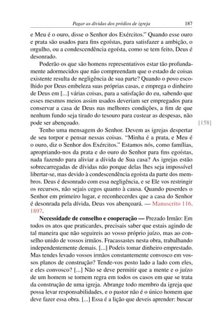 Pagar as dívidas dos prédios de igreja         187

e Meu é o ouro, disse o Senhor dos Exércitos.” Quando esse ouro
e prata são usados para ﬁns egoístas, para satisfazer a ambição, o
orgulho, ou a condescendência egoísta, como se tem feito, Deus é
desonrado.
    Poderão os que são homens representativos estar tão profunda-
mente adormecidos que não compreendam que o estado de coisas
existente resulta de negligência de sua parte? Quando o povo esco-
lhido por Deus embeleza suas próprias casas, e emprega o dinheiro
de Deus em [...] várias coisas, para a satisfação do eu, sabendo que
esses mesmos meios assim usados deveriam ser empregados para
conservar a casa de Deus nas melhores condições, a ﬁm de que
nenhum fundo seja tirado do tesouro para custear as despesas, não
pode ser abençoado.                                                    [158]
    Tenho uma mensagem do Senhor. Devem as igrejas despertar
de seu torpor e pensar nessas coisas. “Minha é a prata, e Meu é
o ouro, diz o Senhor dos Exércitos.” Estamos nós, como famílias,
apropriando-nos da prata e do ouro do Senhor para ﬁns egoístas,
nada fazendo para aliviar a dívida de Sua casa? As igrejas estão
sobrecarregadas de dívidas não porque delas lhes seja impossível
libertar-se, mas devido à condescendência egoísta da parte dos mem-
bros. Deus é desonrado com essa negligência, e se Ele vos restringir
os recursos, não sejais cegos quanto à causa. Quando puserdes o
Senhor em primeiro lugar, e reconhecerdes que a casa do Senhor
é desonrada pela dívida, Deus vos abençoará. — Manuscrito 116,
1897.
    Necessidade de conselho e cooperação — Prezado Irmão: Em
todos os atos que praticardes, precisais saber que estais agindo de
tal maneira que não seguireis ao vosso próprio juízo, mas ao con-
selho unido de vossos irmãos. Fracassastes nesta obra, trabalhando
independentemente demais. [...] Podeis tomar dinheiro emprestado.
Mas tendes levado vossos irmãos constantemente convosco em vos-
sos planos de construção? Tende-vos posto lado a lado com eles,
e eles convosco? [...] Não se deve permitir que a mente e o juízo
de um homem se tornem regra em todos os casos em que se trata
da construção de uma igreja. Abrange todo membro da igreja que
possa levar responsabilidades, e o pastor não é o único homem que
deve fazer essa obra. [...] Essa é a lição que deveis aprender: buscar
 