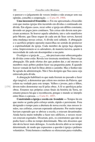188                   Conselhos sobre Mordomia

      o parecer e o julgamento de vossos irmãos e não avançar sem sua
      opinião, conselho e cooperação. — Carta 49, 1900.
          Uma inescusável frouxidão — Foi-me apresentada a frouxidão
      com que muitas igrejas têm incorrido em dívidas e continuado em
      dívida. Em alguns casos, recai sobre a igreja um débito constante,
      devendo ser pagos juros contínuos. Tais coisas não devem nem pre-
      cisam acontecer. Se houver aquela sabedoria, tato e zelo manifestos
      pelo Mestre, que Deus requer de cada um de Seus servos, haverá
      uma mudança nessas coisas. A dívida será saldada. A abnegação
      e o sacrifício próprio operarão maravilhas no sentido de promover
      a espiritualidade da igreja. Cada membro da igreja faça alguma
      coisa. Impressionem-se os adoradores, de maneira incisiva, quanto à
      necessidade de cada um desempenhar a sua parte.
          O colégio e a igreja de _____ não precisam estar sobrecarregados
      de dívidas como estão. Revela isso insensata mordomia. Deus exige
      abnegação. Ele pede ofertas dos que podem dar, e até mesmo os
      membros mais pobres podem fazer sua pequenina parte. E quando
      houver vontade de fazê-lo Deus abrirá o caminho. Mas o Senhor não
      Se agrada da administração. Não é Seu desígnio que Sua causa seja
      entravada pela dívida.
          A abnegação habilitará os que nada ﬁzeram no passado a fazer
      algo tangível, a demonstrar que crêem nos ensinos da Palavra, que
      crêem na verdade para este tempo. Velhos e jovens, pais e ﬁlhos,
[159] devem todos demonstrar sua fé pelas obras. A fé se aperfeiçoa pelas
      obras. Estamos nas próprias cenas ﬁnais da história da Terra, no
      entanto poucos há que o reconhecem, porque o mundo se interpôs
      entre Deus e a pessoa. — Carta 81, 1897.
          Construindo a igreja e escola em Avondale — Tempos há em
      que muito se ganha pelo esforço unido, rápido e persistente. Fora
      designado o tempo para a abertura de nossa escola; mas nossos ir-
      mãos, nas colônias, estavam esperando adiamento. Por muito tempo
      haviam esperado que se abrisse a escola, e estavam desanimados.
      Ainda havia muito trabalho a fazer nos edifícios, e nossos recur-
      sos estavam esgotados. Disseram, pois, os construtores que não se
      podia fazer a obra no tempo determinado. Mas nós dissemos que
      não devia haver mais delongas. A escola deveria abrir-se no tempo
      determinado, de modo que expusemos a questão à igreja e pedimos
      voluntários. Trinta homens e mulheres se ofereceram para o trabalho,
 