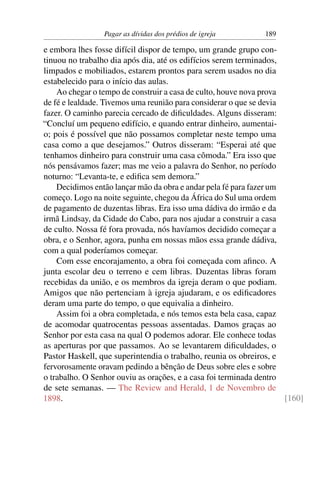 Pagar as dívidas dos prédios de igreja        189

e embora lhes fosse difícil dispor de tempo, um grande grupo con-
tinuou no trabalho dia após dia, até os edifícios serem terminados,
limpados e mobiliados, estarem prontos para serem usados no dia
estabelecido para o início das aulas.
    Ao chegar o tempo de construir a casa de culto, houve nova prova
de fé e lealdade. Tivemos uma reunião para considerar o que se devia
fazer. O caminho parecia cercado de diﬁculdades. Alguns disseram:
“Concluí um pequeno edifício, e quando entrar dinheiro, aumentai-
o; pois é possível que não possamos completar neste tempo uma
casa como a que desejamos.” Outros disseram: “Esperai até que
tenhamos dinheiro para construir uma casa cômoda.” Era isso que
nós pensávamos fazer; mas me veio a palavra do Senhor, no período
noturno: “Levanta-te, e ediﬁca sem demora.”
    Decidimos então lançar mão da obra e andar pela fé para fazer um
começo. Logo na noite seguinte, chegou da África do Sul uma ordem
de pagamento de duzentas libras. Era isso uma dádiva do irmão e da
irmã Lindsay, da Cidade do Cabo, para nos ajudar a construir a casa
de culto. Nossa fé fora provada, nós havíamos decidido começar a
obra, e o Senhor, agora, punha em nossas mãos essa grande dádiva,
com a qual poderíamos começar.
    Com esse encorajamento, a obra foi começada com aﬁnco. A
junta escolar deu o terreno e cem libras. Duzentas libras foram
recebidas da união, e os membros da igreja deram o que podiam.
Amigos que não pertenciam à igreja ajudaram, e os ediﬁcadores
deram uma parte do tempo, o que equivalia a dinheiro.
    Assim foi a obra completada, e nós temos esta bela casa, capaz
de acomodar quatrocentas pessoas assentadas. Damos graças ao
Senhor por esta casa na qual O podemos adorar. Ele conhece todas
as aperturas por que passamos. Ao se levantarem diﬁculdades, o
Pastor Haskell, que superintendia o trabalho, reunia os obreiros, e
fervorosamente oravam pedindo a bênção de Deus sobre eles e sobre
o trabalho. O Senhor ouviu as orações, e a casa foi terminada dentro
de sete semanas. — The Review and Herald, 1 de Novembro de
1898.                                                                [160]
 