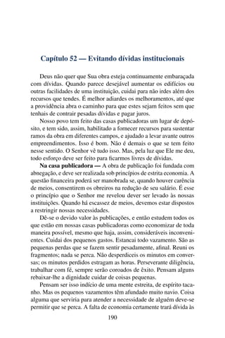 Capítulo 52 — Evitando dívidas institucionais

    Deus não quer que Sua obra esteja continuamente embaraçada
com dívidas. Quando parece desejável aumentar os edifícios ou
outras facilidades de uma instituição, cuidai para não irdes além dos
recursos que tendes. É melhor adiardes os melhoramentos, até que
a providência abra o caminho para que estes sejam feitos sem que
tenhais de contrair pesadas dívidas e pagar juros.
    Nosso povo tem feito das casas publicadoras um lugar de depó-
sito, e tem sido, assim, habilitado a fornecer recursos para sustentar
ramos da obra em diferentes campos, e ajudado a levar avante outros
empreendimentos. Isso é bom. Não é demais o que se tem feito
nesse sentido. O Senhor vê tudo isso. Mas, pela luz que Ele me deu,
todo esforço deve ser feito para ﬁcarmos livres de dívidas.
    Na casa publicadora — A obra de publicação foi fundada com
abnegação, e deve ser realizada sob princípios de estrita economia. A
questão ﬁnanceira poderá ser manobrada se, quando houver carência
de meios, consentirem os obreiros na redução de seu salário. É esse
o princípio que o Senhor me revelou dever ser levado às nossas
instituições. Quando há escassez de meios, devemos estar dispostos
a restringir nossas necessidades.
    Dê-se o devido valor às publicações, e então estudem todos os
que estão em nossas casas publicadoras como economizar de toda
maneira possível, mesmo que haja, assim, consideráveis inconveni-
entes. Cuidai dos pequenos gastos. Estancai todo vazamento. São as
pequenas perdas que se fazem sentir pesadamente, aﬁnal. Reuni os
fragmentos; nada se perca. Não desperdiceis os minutos em conver-
sas; os minutos perdidos estragam as horas. Perseverante diligência,
trabalhar com fé, sempre serão coroados de êxito. Pensam alguns
rebaixar-lhe a dignidade cuidar de coisas pequenas.
    Pensam ser isso indício de uma mente estreita, de espírito taca-
nho. Mas os pequenos vazamentos têm afundado muito navio. Coisa
alguma que serviria para atender a necessidade de alguém deve-se
permitir que se perca. A falta de economia certamente trará dívida às
                                190
 