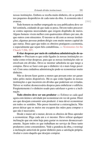 Evitando dívidas institucionais            191

nossas instituições. Embora se receba muito dinheiro, ele se perderá
nos pequenos desperdícios de cada ramo da obra. A economia não é
avareza.                                                              [161]
    Todo homem ou mulher empregado na casa publicadora deve ser
ﬁel sentinela, cuidando de que nada se perca. Devem todos precaver-
se contra supostas necessidades que exigem dispêndio de meios.
Alguns homens vivem melhor com quatrocentos dólares por ano, do
que outros com oitocentos. O mesmo se dá com as nossas institui-
ções; algumas pessoas podem dirigir com muito menos capital do
que outras. Deus quer que todos os obreiros pratiquem a economia,
e especialmente que sejam ﬁéis contabilistas. — Testimonies for the
Church 7:206, 207.
    Evitar despesas por meio de cuidadosa administração do sa-
natório — Precisam os que estão ligados às nossas instituições es-
tudar como evitar despesas, para que as nossas instituições não se
envolvam em dívidas. Deve-se mostrar sabedoria no que tange a
compras. Deve-se fazer com que o dinheiro vá o mais longe possí-
vel. Com uma cuidadosa administração pode-se economizar muito
dinheiro.
    Não se devem fazer gastos a menos que possam estes ser garan-
tidos pelos meios disponíveis. Há os que estão ligados às nossas
instituições e que incorrem em dívidas que poderiam ser evitadas.
Talvez se realize desnecessária despesa para embelezar o edifício.
Freqüentemente é o dinheiro usado para satisfazer o gosto e a incli-
nação.
    Todo obreiro deve ser um produtor — Esforce-se cada qual
agora com ânimo e atividade por economizar em vez de gastar. Dizei
aos que desejam consumir sem produzir: é meu dever economizar
em todos os sentidos. Não posso incentivar a extravagância. Não
posso deixar que os meios me escapem das mãos para comprar o
que não é necessário.
    Desde o maior até o menor, devem os obreiros de Deus aprender
a economizar. Diga cada um a si mesmo: Devo refrear qualquer
inclinação que em mim haja para gastar os recursos desnecessari-
amente. Sejam todos os que trabalham no serviço de Deus tanto
produtores como consumidores. Vede a grandeza da obra, e restringi
a inclinação anticristã de gastar dinheiro para a satisfação própria.
Avaliai o custo daquilo que desejais comprar.
 