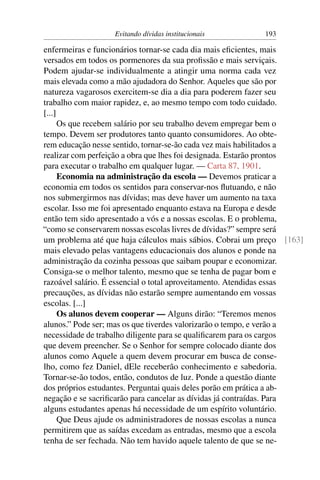 Evitando dívidas institucionais        193

enfermeiras e funcionários tornar-se cada dia mais eﬁcientes, mais
versados em todos os pormenores da sua proﬁssão e mais serviçais.
Podem ajudar-se individualmente a atingir uma norma cada vez
mais elevada como a mão ajudadora do Senhor. Aqueles que são por
natureza vagarosos exercitem-se dia a dia para poderem fazer seu
trabalho com maior rapidez, e, ao mesmo tempo com todo cuidado.
[...]
      Os que recebem salário por seu trabalho devem empregar bem o
tempo. Devem ser produtores tanto quanto consumidores. Ao obte-
rem educação nesse sentido, tornar-se-ão cada vez mais habilitados a
realizar com perfeição a obra que lhes foi designada. Estarão prontos
para executar o trabalho em qualquer lugar. — Carta 87, 1901.
      Economia na administração da escola — Devemos praticar a
economia em todos os sentidos para conservar-nos ﬂutuando, e não
nos submergirmos nas dívidas; mas deve haver um aumento na taxa
escolar. Isso me foi apresentado enquanto estava na Europa e desde
então tem sido apresentado a vós e a nossas escolas. E o problema,
“como se conservarem nossas escolas livres de dívidas?” sempre será
um problema até que haja cálculos mais sábios. Cobrai um preço [163]
mais elevado pelas vantagens educacionais dos alunos e ponde na
administração da cozinha pessoas que saibam poupar e economizar.
Consiga-se o melhor talento, mesmo que se tenha de pagar bom e
razoável salário. É essencial o total aproveitamento. Atendidas essas
precauções, as dívidas não estarão sempre aumentando em vossas
escolas. [...]
      Os alunos devem cooperar — Alguns dirão: “Teremos menos
alunos.” Pode ser; mas os que tiverdes valorizarão o tempo, e verão a
necessidade de trabalho diligente para se qualiﬁcarem para os cargos
que devem preencher. Se o Senhor for sempre colocado diante dos
alunos como Aquele a quem devem procurar em busca de conse-
lho, como fez Daniel, dEle receberão conhecimento e sabedoria.
Tornar-se-ão todos, então, condutos de luz. Ponde a questão diante
dos próprios estudantes. Perguntai quais deles porão em prática a ab-
negação e se sacriﬁcarão para cancelar as dívidas já contraídas. Para
alguns estudantes apenas há necessidade de um espírito voluntário.
      Que Deus ajude os administradores de nossas escolas a nunca
permitirem que as saídas excedam as entradas, mesmo que a escola
tenha de ser fechada. Não tem havido aquele talento de que se ne-
 