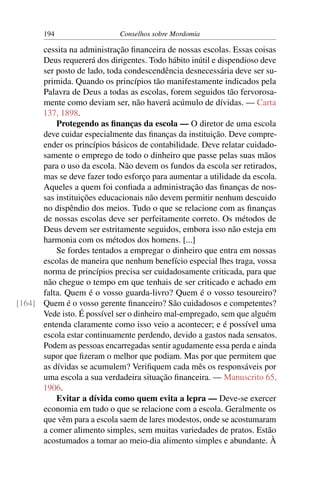 194                   Conselhos sobre Mordomia

      cessita na administração ﬁnanceira de nossas escolas. Essas coisas
      Deus requererá dos dirigentes. Todo hábito inútil e dispendioso deve
      ser posto de lado, toda condescendência desnecessária deve ser su-
      primida. Quando os princípios tão manifestamente indicados pela
      Palavra de Deus a todas as escolas, forem seguidos tão fervorosa-
      mente como deviam ser, não haverá acúmulo de dívidas. — Carta
      137, 1898.
          Protegendo as ﬁnanças da escola — O diretor de uma escola
      deve cuidar especialmente das ﬁnanças da instituição. Deve compre-
      ender os princípios básicos de contabilidade. Deve relatar cuidado-
      samente o emprego de todo o dinheiro que passe pelas suas mãos
      para o uso da escola. Não devem os fundos da escola ser retirados,
      mas se deve fazer todo esforço para aumentar a utilidade da escola.
      Aqueles a quem foi conﬁada a administração das ﬁnanças de nos-
      sas instituições educacionais não devem permitir nenhum descuido
      no dispêndio dos meios. Tudo o que se relacione com as ﬁnanças
      de nossas escolas deve ser perfeitamente correto. Os métodos de
      Deus devem ser estritamente seguidos, embora isso não esteja em
      harmonia com os métodos dos homens. [...]
          Se fordes tentados a empregar o dinheiro que entra em nossas
      escolas de maneira que nenhum benefício especial lhes traga, vossa
      norma de princípios precisa ser cuidadosamente criticada, para que
      não chegue o tempo em que tenhais de ser criticado e achado em
      falta. Quem é o vosso guarda-livro? Quem é o vosso tesoureiro?
[164] Quem é o vosso gerente ﬁnanceiro? São cuidadosos e competentes?
      Vede isto. É possível ser o dinheiro mal-empregado, sem que alguém
      entenda claramente como isso veio a acontecer; e é possível uma
      escola estar continuamente perdendo, devido a gastos nada sensatos.
      Podem as pessoas encarregadas sentir agudamente essa perda e ainda
      supor que ﬁzeram o melhor que podiam. Mas por que permitem que
      as dívidas se acumulem? Veriﬁquem cada mês os responsáveis por
      uma escola a sua verdadeira situação ﬁnanceira. — Manuscrito 65,
      1906.
          Evitar a dívida como quem evita a lepra — Deve-se exercer
      economia em tudo o que se relacione com a escola. Geralmente os
      que vêm para a escola saem de lares modestos, onde se acostumaram
      a comer alimento simples, sem muitas variedades de pratos. Estão
      acostumados a tomar ao meio-dia alimento simples e abundante. À
 
