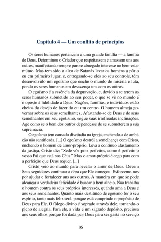 Capítulo 4 — Um conﬂito de princípios

    Os seres humanos pertencem a uma grande família — a família
de Deus. Determinou o Criador que respeitassem e amassem uns aos
outros, manifestando sempre puro e abnegado interesse no bem-estar
mútuo. Mas tem sido o alvo de Satanás levar os homens a pôr o
eu em primeiro lugar; e, entregando-se eles ao seu controle, têm
desenvolvido um egoísmo que enche o mundo de miséria e luta,
pondo os seres humanos em desavença uns com os outros.
    O egoísmo é a essência da depravação, e, devido a se terem os
seres humanos submetido ao seu poder, o que se vê no mundo é
o oposto à ﬁdelidade a Deus. Nações, famílias, e indivíduos estão
cheios do desejo de fazer do eu um centro. O homem almeja go-
vernar sobre os seus semelhantes. Afastando-se de Deus e de seus
semelhantes em seu egotismo, segue suas irrefreadas inclinações.
Age como se o bem dos outros dependesse de se submeterem a sua
supremacia.
    O egoísmo tem causado discórdia na igreja, enchendo-a de ambi-
ção não santiﬁcada. [...] O egoísmo destrói a semelhança com Cristo,
enchendo o homem de amor-próprio. Leva a contínuo afastamento
da justiça. Cristo diz: “Sede vós pois perfeitos, como é perfeito o
vosso Pai que está nos Céus.” Mas o amor-próprio é cego para com
a perfeição que Deus requer. [...]
    Cristo veio ao mundo para revelar o amor de Deus. Devem
Seus seguidores continuar a obra que Ele começou. Esforcemo-nos
por ajudar e fortalecer uns aos outros. A maneira em que se pode
alcançar a verdadeira felicidade é buscar o bem alheio. Não trabalha
o homem contra os seus próprios interesses, quando ama a Deus e
aos seus semelhantes. Quanto mais destituído de egoísmo for o seu
espírito, tanto mais feliz será, porque está cumprindo o propósito de
Deus para Ele. O fôlego divino é soprado através dele, tornando-o
pleno de alegria. Para ele, a vida é um sagrado depósito, preciosa
aos seus olhos porque foi dada por Deus para ser gasta no serviço

                                 16
 