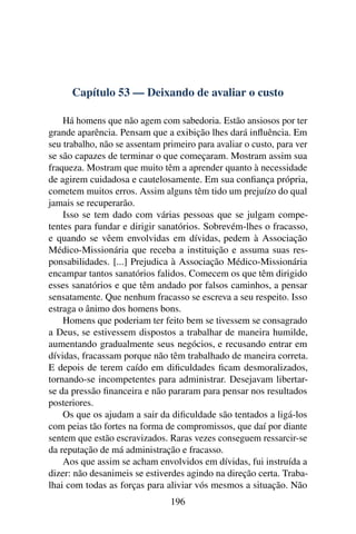Capítulo 53 — Deixando de avaliar o custo

    Há homens que não agem com sabedoria. Estão ansiosos por ter
grande aparência. Pensam que a exibição lhes dará inﬂuência. Em
seu trabalho, não se assentam primeiro para avaliar o custo, para ver
se são capazes de terminar o que começaram. Mostram assim sua
fraqueza. Mostram que muito têm a aprender quanto à necessidade
de agirem cuidadosa e cautelosamente. Em sua conﬁança própria,
cometem muitos erros. Assim alguns têm tido um prejuízo do qual
jamais se recuperarão.
    Isso se tem dado com várias pessoas que se julgam compe-
tentes para fundar e dirigir sanatórios. Sobrevém-lhes o fracasso,
e quando se vêem envolvidas em dívidas, pedem à Associação
Médico-Missionária que receba a instituição e assuma suas res-
ponsabilidades. [...] Prejudica à Associação Médico-Missionária
encampar tantos sanatórios falidos. Comecem os que têm dirigido
esses sanatórios e que têm andado por falsos caminhos, a pensar
sensatamente. Que nenhum fracasso se escreva a seu respeito. Isso
estraga o ânimo dos homens bons.
    Homens que poderiam ter feito bem se tivessem se consagrado
a Deus, se estivessem dispostos a trabalhar de maneira humilde,
aumentando gradualmente seus negócios, e recusando entrar em
dívidas, fracassam porque não têm trabalhado de maneira correta.
E depois de terem caído em diﬁculdades ﬁcam desmoralizados,
tornando-se incompetentes para administrar. Desejavam libertar-
se da pressão ﬁnanceira e não pararam para pensar nos resultados
posteriores.
    Os que os ajudam a sair da diﬁculdade são tentados a ligá-los
com peias tão fortes na forma de compromissos, que daí por diante
sentem que estão escravizados. Raras vezes conseguem ressarcir-se
da reputação de má administração e fracasso.
    Aos que assim se acham envolvidos em dívidas, fui instruída a
dizer: não desanimeis se estiverdes agindo na direção certa. Traba-
lhai com todas as forças para aliviar vós mesmos a situação. Não
                                196
 
