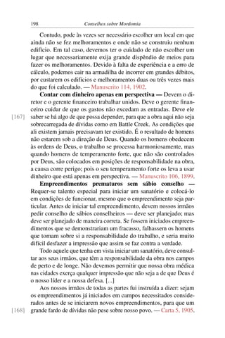 198                    Conselhos sobre Mordomia

           Contudo, pode às vezes ser necessário escolher um local em que
      ainda não se fez melhoramentos e onde não se construiu nenhum
      edifício. Em tal caso, devemos ter o cuidado de não escolher um
      lugar que necessariamente exija grande dispêndio de meios para
      fazer os melhoramentos. Devido à falta de experiência e a erro de
      cálculo, podemos cair na armadilha de incorrer em grandes débitos,
      por custarem os edifícios e melhoramentos duas ou três vezes mais
      do que foi calculado. — Manuscrito 114, 1902.
           Contar com dinheiro apenas em perspectiva — Devem o di-
      retor e o gerente ﬁnanceiro trabalhar unidos. Deve o gerente ﬁnan-
      ceiro cuidar de que os gastos não excedam as entradas. Deve ele
[167] saber se há algo de que possa depender, para que a obra aqui não seja
      sobrecarregada de dívidas como em Battle Creek. As condições que
      ali existem jamais precisavam ter existido. É o resultado de homens
      não estarem sob a direção de Deus. Quando os homens obedecem
      às ordens de Deus, o trabalho se processa harmoniosamente, mas
      quando homens de temperamento forte, que não são controlados
      por Deus, são colocados em posições de responsabilidade na obra,
      a causa corre perigo; pois o seu temperamento forte os leva a usar
      dinheiro que está apenas em perspectiva. — Manuscrito 106, 1899.
           Empreendimentos prematuros sem sábio conselho —
      Requer-se talento especial para iniciar um sanatório e colocá-lo
      em condições de funcionar, mesmo que o empreendimento seja par-
      ticular. Antes de iniciar tal empreendimento, devem nossos irmãos
      pedir conselho de sábios conselheiros — deve ser planejado; mas
      deve ser planejado de maneira correta. Se fossem iniciados empreen-
      dimentos que se demonstrariam um fracasso, falhassem os homens
      que tomam sobre si a responsabilidade do trabalho, e seria muito
      difícil desfazer a impressão que assim se faz contra a verdade.
           Todo aquele que tenha em vista iniciar um sanatório, deve consul-
      tar aos seus irmãos, que têm a responsabilidade da obra nos campos
      de perto e de longe. Não devemos permitir que nossa obra médica
      nas cidades exerça qualquer impressão que não seja a de que Deus é
      o nosso líder e a nossa defesa. [...]
           Aos nossos irmãos de todas as partes fui instruída a dizer: sejam
      os empreendimentos já iniciados em campos necessitados conside-
      rados antes de se iniciarem novos empreendimentos, para que um
[168] grande fardo de dívidas não pese sobre nosso povo. — Carta 5, 1905.
 