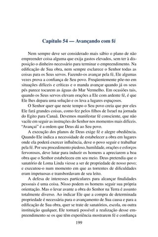 Capítulo 54 — Avançando com fé

    Nem sempre deve ser considerado mais sábio o plano de não
empreender coisa alguma que exija gastos elevados, sem ter à dis-
posição o dinheiro necessário para terminar o empreendimento. Na
ediﬁcação de Sua obra, nem sempre esclarece o Senhor todas as
coisas para os Seus servos. Fazendo-os avançar pela fé, Ele algumas
vezes prova a conﬁança de Seu povo. Freqüentemente põe-no em
situações difíceis e críticas e o manda avançar quando já os seus
pés parece tocarem as águas do Mar Vermelho. Em ocasiões tais,
quando os Seus servos elevam orações a Ele com ardente fé, é que
Ele lhes depara uma solução e os leva a lugares espaçosos.
    O Senhor quer que neste tempo o Seu povo creia que por eles
Ele fará grandes coisas, como fez pelos ﬁlhos de Israel na jornada
do Egito para Canaã. Devemos manifestar fé consciente, que não
vacile em seguir as instruções do Senhor nos momentos mais difíceis.
“Avançai” é a ordem que Deus dá ao Seu povo.
    A execução dos planos de Deus exige fé e alegre obediência.
Quando Ele indica a necessidade de estabelecer a obra em lugares
onde ela poderá exercer inﬂuência, deve o povo seguir e trabalhar
pela fé. Por seu procedimento piedoso, humildade, orações e esforços
fervorosos, deve lutar para induzir os homens a apreciarem a boa
obra que o Senhor estabeleceu em seu meio. Deus pretendia que o
sanatório de Loma Linda viesse a ser de propriedade de nosso povo;
e executou-o num momento em que as torrentes de diﬁculdades
eram impetuosas e transbordavam de seu leito.
    A defesa de interesses particulares para alcançar ﬁnalidades
pessoais é uma coisa. Nisso podem os homens seguir sua própria
orientação. Mas o levar avante a obra do Senhor na Terra é assunto
totalmente diverso. Ao indicar Ele que a compra de determinada
propriedade é necessária para o avançamento de Sua causa e para a
ediﬁcação de Sua obra, quer se trate de sanatórios, escola, ou outra
instituição qualquer, Ele tornará possível a realização desse em-
preendimento se os que têm experiência mostrarem fé e conﬁança
                                199
 