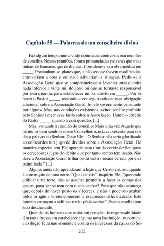 Capítulo 55 — Palavras de um conselheiro divino

    Faz algum tempo, numa visão noturna, encontrei-me em reuniões
de concílio. Nessas reuniões, foram pronunciadas palavras que mais
tinham de humanas que de divinas. Considerava-se a obra médica em
_____. Propunham-se planos que, a não ser que fossem modiﬁcados,
entravariam a obra e em nada aliviariam a situação. Pediu-se à
Associação Geral que se comprometesse a levantar uma quantia
nada inferior a vinte mil dólares, ou que se tornasse responsável
por essa quantia, para estabelecer um sanatório em _____. Por se
haver o Pastor _____ recusado a conseguir colocar essa obrigação
adicional sobre a Associação Geral, foi ele severamente censurado
por alguns. Mas, nas condições existentes, achou ser-lhe proibido
pelo Senhor lançar esse fardo sobre a Associação. Honro o critério
do Pastor _____ quanto a essa questão. [...]
    Mas, voltando à reunião do concílio: Mais uma vez Aquele que
há muito vem sendo o nosso Conselheiro, estava presente para nos
dar a palavra do Senhor. Disse Ele: “O Senhor não seria gloriﬁcado
ao colocardes um jugo de dívidas sobre a Associação Geral. De
maneira especial tem Ele operado para tirar da cerviz de Seu povo
os cerceadores jugos do débito que por tanto tempo têm usado. Não
deve a Associação Geral trilhar outra vez a mesma vereda por eles
palmilhada.” [...]
    Alguns ainda não aprenderam a lição que Cristo ensinou quanto
à construção de uma torre. “Qual de vós”, inquiriu Ele, “querendo
ediﬁcar uma torre, não se assenta primeiro a fazer as contas dos
gastos, para ver se tem com que a acabar? Para que não aconteça
que, depois de haver posto os alicerces, e não a podendo acabar,
todos os que a virem comecem a escarnecer dele, dizendo: Este
homem começou a ediﬁcar e não pôde acabar.” Esse conselho tem
sido desatendido.
    Quando os homens que estão em posição de responsabilidade
têm tanta pressa em estabelecer alguma nova instituição inoportuna,
a exibição feita não somente é contra os interesses da causa do Se-
                               202
 