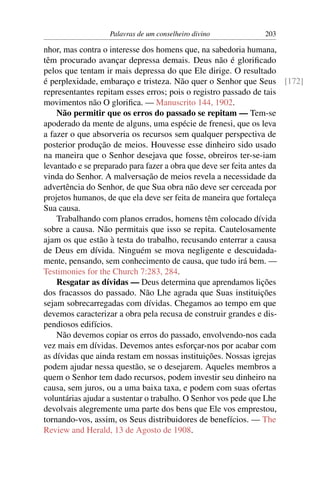 Palavras de um conselheiro divino         203

nhor, mas contra o interesse dos homens que, na sabedoria humana,
têm procurado avançar depressa demais. Deus não é gloriﬁcado
pelos que tentam ir mais depressa do que Ele dirige. O resultado
é perplexidade, embaraço e tristeza. Não quer o Senhor que Seus [172]
representantes repitam esses erros; pois o registro passado de tais
movimentos não O gloriﬁca. — Manuscrito 144, 1902.
    Não permitir que os erros do passado se repitam — Tem-se
apoderado da mente de alguns, uma espécie de frenesi, que os leva
a fazer o que absorveria os recursos sem qualquer perspectiva de
posterior produção de meios. Houvesse esse dinheiro sido usado
na maneira que o Senhor desejava que fosse, obreiros ter-se-iam
levantado e se preparado para fazer a obra que deve ser feita antes da
vinda do Senhor. A malversação de meios revela a necessidade da
advertência do Senhor, de que Sua obra não deve ser cerceada por
projetos humanos, de que ela deve ser feita de maneira que fortaleça
Sua causa.
    Trabalhando com planos errados, homens têm colocado dívida
sobre a causa. Não permitais que isso se repita. Cautelosamente
ajam os que estão à testa do trabalho, recusando enterrar a causa
de Deus em dívida. Ninguém se mova negligente e descuidada-
mente, pensando, sem conhecimento de causa, que tudo irá bem. —
Testimonies for the Church 7:283, 284.
    Resgatar as dívidas — Deus determina que aprendamos lições
dos fracassos do passado. Não Lhe agrada que Suas instituições
sejam sobrecarregadas com dívidas. Chegamos ao tempo em que
devemos caracterizar a obra pela recusa de construir grandes e dis-
pendiosos edifícios.
    Não devemos copiar os erros do passado, envolvendo-nos cada
vez mais em dívidas. Devemos antes esforçar-nos por acabar com
as dívidas que ainda restam em nossas instituições. Nossas igrejas
podem ajudar nessa questão, se o desejarem. Aqueles membros a
quem o Senhor tem dado recursos, podem investir seu dinheiro na
causa, sem juros, ou a uma baixa taxa, e podem com suas ofertas
voluntárias ajudar a sustentar o trabalho. O Senhor vos pede que Lhe
devolvais alegremente uma parte dos bens que Ele vos emprestou,
tornando-vos, assim, os Seus distribuidores de benefícios. — The
Review and Herald, 13 de Agosto de 1908.
 