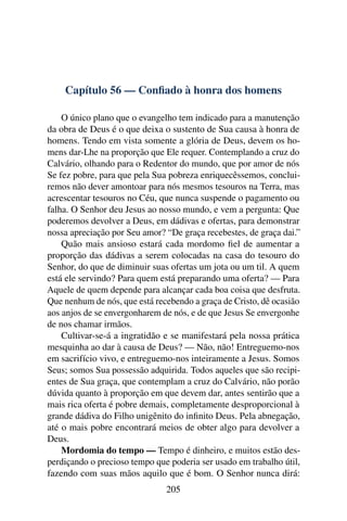 Capítulo 56 — Conﬁado à honra dos homens

    O único plano que o evangelho tem indicado para a manutenção
da obra de Deus é o que deixa o sustento de Sua causa à honra de
homens. Tendo em vista somente a glória de Deus, devem os ho-
mens dar-Lhe na proporção que Ele requer. Contemplando a cruz do
Calvário, olhando para o Redentor do mundo, que por amor de nós
Se fez pobre, para que pela Sua pobreza enriquecêssemos, conclui-
remos não dever amontoar para nós mesmos tesouros na Terra, mas
acrescentar tesouros no Céu, que nunca suspende o pagamento ou
falha. O Senhor deu Jesus ao nosso mundo, e vem a pergunta: Que
poderemos devolver a Deus, em dádivas e ofertas, para demonstrar
nossa apreciação por Seu amor? “De graça recebestes, de graça dai.”
    Quão mais ansioso estará cada mordomo ﬁel de aumentar a
proporção das dádivas a serem colocadas na casa do tesouro do
Senhor, do que de diminuir suas ofertas um jota ou um til. A quem
está ele servindo? Para quem está preparando uma oferta? — Para
Aquele de quem depende para alcançar cada boa coisa que desfruta.
Que nenhum de nós, que está recebendo a graça de Cristo, dê ocasião
aos anjos de se envergonharem de nós, e de que Jesus Se envergonhe
de nos chamar irmãos.
    Cultivar-se-á a ingratidão e se manifestará pela nossa prática
mesquinha ao dar à causa de Deus? — Não, não! Entreguemo-nos
em sacrifício vivo, e entreguemo-nos inteiramente a Jesus. Somos
Seus; somos Sua possessão adquirida. Todos aqueles que são recipi-
entes de Sua graça, que contemplam a cruz do Calvário, não porão
dúvida quanto à proporção em que devem dar, antes sentirão que a
mais rica oferta é pobre demais, completamente desproporcional à
grande dádiva do Filho unigênito do inﬁnito Deus. Pela abnegação,
até o mais pobre encontrará meios de obter algo para devolver a
Deus.
    Mordomia do tempo — Tempo é dinheiro, e muitos estão des-
perdiçando o precioso tempo que poderia ser usado em trabalho útil,
fazendo com suas mãos aquilo que é bom. O Senhor nunca dirá:
                               205
 