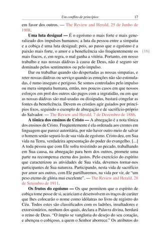 Um conﬂito de princípios               17

em favor dos outros. — The Review and Herald, 25 de Junho de
1908.
    Uma luta desigual — É o egoísmo o mais forte e mais gene-
ralizado dos impulsos humanos; a luta da pessoa entre a simpatia
e a cobiça é uma luta desigual; pois, ao passo que o egoísmo é a
paixão mais forte, o amor e a beneﬁcência são freqüentemente os [16]
mais fracos, e, em regra, o mal ganha a vitória. Portanto, em nosso
trabalho e nas nossas dádivas à causa de Deus, não é seguro ser
dominado pelos sentimentos ou pelo impulso.
    Dar ou trabalhar quando são despertadas as nossas simpatias, e
reter nossas dádivas ou serviço quando as emoções não são estimula-
das, é rumo inseguro e perigoso. Se somos controlados pelo impulso
ou mera simpatia humana, então, nos poucos casos em que nossos
esforços em prol dos outros são pagos com a ingratidão, ou em que
as nossas dádivas são mal-usadas ou dissipadas, bastará congelar as
fontes da beneﬁcência. Devem os cristãos agir guiados por princí-
pios ﬁxos, seguindo o exemplo de abnegação e de sacrifício-próprio
do Salvador. — The Review and Herald, 7 de Dezembro de 1886.
    A tônica dos ensinos de Cristo — A abnegação é a nota tônica
dos ensinos de Cristo. Freqüentemente é ela ordenada aos crentes em
linguagem que parece autoritária, por não haver outro meio de salvar
o homem senão separá-lo de sua vida de egoísmo. Cristo deu, em Sua
vida na Terra, verdadeira apresentação do poder do evangelho. [...]
A toda pessoa que com Ele sofra resistindo ao pecado, trabalhando
em Sua causa, na abnegação para bem dos outros, promete uma
parte na recompensa eterna dos justos. Pelo exercício do espírito
que caracterizou as atividades de Sua vida, devemos tornar-nos
participantes de Sua natureza. Participando, nesta vida de sacrifício
por amor aos outros, com Ele partilharemos, na vida por vir, de “um
peso eterno de glória mui excelente”. — The Review and Herald, 28
de Setembro de 1911.
    Os frutos do egoísmo — Os que permitem que o espírito de
cobiça tome posse de si, acariciam e desenvolvem os traços de caráter
que lhes colocarão o nome como idólatras no livro de registro do
Céu. Todos estes são classiﬁcados com os ladrões, insultadores e
extorsionários, nenhum dos quais, declara a Palavra divina, herdará
o reino de Deus. “O ímpio se vangloria do desejo do seu coração,
e abençoa o cobiçoso, a quem o Senhor aborrece.” Os atributos do
 