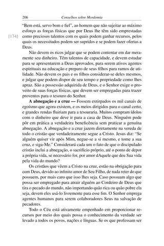 206                    Conselhos sobre Mordomia

      “Bem está, servo bom e ﬁel”, ao homem que não sujeitar ao máximo
      esforço as forças físicas que por Deus lhe têm sido emprestadas
[174] como preciosos talentos com os quais podem ganhar recursos, pelos
      quais os necessitados podem ser supridos e se podem fazer ofertas a
      Deus.
           Não devem os ricos julgar que se podem contentar em dar mera-
      mente seu dinheiro. Têm talentos de capacidade, e devem estudar
      para se apresentarem a Deus aprovados, para serem ativos agentes
      espirituais na educação e preparo de seus ﬁlhos para ramos de uti-
      lidade. Não devem os pais e os ﬁlhos considerar-se deles mesmos,
      e julgar que podem dispor de seu tempo e propriedade como lhes
      apraz. São a possessão adquirida de Deus, e o Senhor exige o pro-
      veito de suas forças físicas, que devem ser empregadas para trazer
      proventos para o tesouro do Senhor.
           A abnegação e a cruz — Fossem extirpados os mil canais de
      egoísmo que agora existem, e os meios dirigidos para o canal certo,
      e grandes rendas ﬂuiriam para a tesouraria. Muitos compram ídolos
      com o dinheiro que deve ir para a casa de Deus. Ninguém pode
      pôr em prática a verdadeira beneﬁcência sem praticar a genuína
      abnegação. A abnegação e a cruz jazem diretamente na vereda de
      todo o cristão que verdadeiramente segue a Cristo. Jesus diz: “Se
      alguém quiser vir após Mim, negue-se a si mesmo, e tome a sua
      cruz, e siga-Me.” Considerará cada um o fato de que o discipulado
      cristão inclui a abnegação, o sacrifício próprio, até o ponto de depor
      a própria vida, se necessário for, por amor dAquele que deu Sua vida
      pela vida do mundo?
           Os cristãos que vêem a Cristo na cruz, estão na obrigação para
      com Deus, devido ao inﬁnito amor de Seu Filho, de nada reter do que
      possuem, por mais caro que isso lhes seja. Caso possuam algo que
      possa ser empregado para atrair alguém ao Cordeiro de Deus que
      tira o pecado do mundo, não importando quão rica ou quão pobre ela
      seja, devem eles usá-lo livremente para esse ﬁm. O Senhor emprega
      agentes humanos para serem colaboradores Seus na salvação de
      pecadores.
           Todo o Céu está ativamente empenhado em proporcionar re-
      cursos por meio dos quais possa o conhecimento da verdade ser
      levado a todos os povos, nações e línguas. Se os que professam ser
 