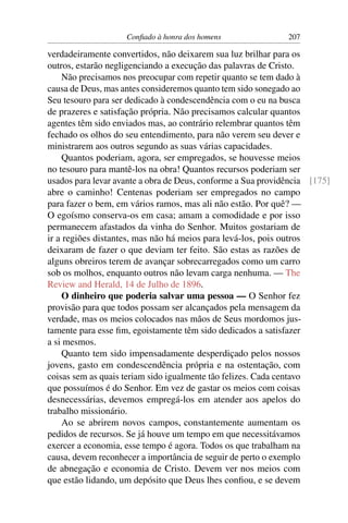 Conﬁado à honra dos homens                207

verdadeiramente convertidos, não deixarem sua luz brilhar para os
outros, estarão negligenciando a execução das palavras de Cristo.
    Não precisamos nos preocupar com repetir quanto se tem dado à
causa de Deus, mas antes consideremos quanto tem sido sonegado ao
Seu tesouro para ser dedicado à condescendência com o eu na busca
de prazeres e satisfação própria. Não precisamos calcular quantos
agentes têm sido enviados mas, ao contrário relembrar quantos têm
fechado os olhos do seu entendimento, para não verem seu dever e
ministrarem aos outros segundo as suas várias capacidades.
    Quantos poderiam, agora, ser empregados, se houvesse meios
no tesouro para mantê-los na obra! Quantos recursos poderiam ser
usados para levar avante a obra de Deus, conforme a Sua providência [175]
abre o caminho! Centenas poderiam ser empregados no campo
para fazer o bem, em vários ramos, mas ali não estão. Por quê? —
O egoísmo conserva-os em casa; amam a comodidade e por isso
permanecem afastados da vinha do Senhor. Muitos gostariam de
ir a regiões distantes, mas não há meios para levá-los, pois outros
deixaram de fazer o que deviam ter feito. São estas as razões de
alguns obreiros terem de avançar sobrecarregados como um carro
sob os molhos, enquanto outros não levam carga nenhuma. — The
Review and Herald, 14 de Julho de 1896.
    O dinheiro que poderia salvar uma pessoa — O Senhor fez
provisão para que todos possam ser alcançados pela mensagem da
verdade, mas os meios colocados nas mãos de Seus mordomos jus-
tamente para esse ﬁm, egoistamente têm sido dedicados a satisfazer
a si mesmos.
    Quanto tem sido impensadamente desperdiçado pelos nossos
jovens, gasto em condescendência própria e na ostentação, com
coisas sem as quais teriam sido igualmente tão felizes. Cada centavo
que possuímos é do Senhor. Em vez de gastar os meios com coisas
desnecessárias, devemos empregá-los em atender aos apelos do
trabalho missionário.
    Ao se abrirem novos campos, constantemente aumentam os
pedidos de recursos. Se já houve um tempo em que necessitávamos
exercer a economia, esse tempo é agora. Todos os que trabalham na
causa, devem reconhecer a importância de seguir de perto o exemplo
de abnegação e economia de Cristo. Devem ver nos meios com
que estão lidando, um depósito que Deus lhes conﬁou, e se devem
 