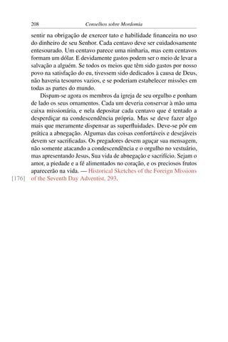 208                   Conselhos sobre Mordomia

      sentir na obrigação de exercer tato e habilidade ﬁnanceira no uso
      do dinheiro de seu Senhor. Cada centavo deve ser cuidadosamente
      entesourado. Um centavo parece uma ninharia, mas cem centavos
      formam um dólar. E devidamente gastos podem ser o meio de levar a
      salvação a alguém. Se todos os meios que têm sido gastos por nosso
      povo na satisfação do eu, tivessem sido dedicados à causa de Deus,
      não haveria tesouros vazios, e se poderiam estabelecer missões em
      todas as partes do mundo.
          Dispam-se agora os membros da igreja de seu orgulho e ponham
      de lado os seus ornamentos. Cada um deveria conservar à mão uma
      caixa missionária, e nela depositar cada centavo que é tentado a
      desperdiçar na condescendência própria. Mas se deve fazer algo
      mais que meramente dispensar as superﬂuidades. Deve-se pôr em
      prática a abnegação. Algumas das coisas confortáveis e desejáveis
      devem ser sacriﬁcadas. Os pregadores devem aguçar sua mensagem,
      não somente atacando a condescendência e o orgulho no vestuário,
      mas apresentando Jesus, Sua vida de abnegação e sacrifício. Sejam o
      amor, a piedade e a fé alimentados no coração, e os preciosos frutos
      aparecerão na vida. — Historical Sketches of the Foreign Missions
[176] of the Seventh Day Adventist, 293.
 
