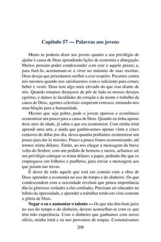 Capítulo 57 — Palavras aos jovens

    Muito se poderia dizer aos jovens quanto a seu privilégio de
ajudar à causa de Deus aprendendo lições de economia e abnegação.
Muitos pensam poder condescender com este e aquele prazer, e,
para fazê-lo, acostumam-se a viver no máximo de suas receitas.
Deus deseja que procedamos melhor a esse respeito. Pecamos contra
nós mesmos quando nos satisfazemos com o suﬁciente para comer,
beber e vestir. Deus tem algo mais elevado do que isso diante de
nós. Quando estamos desejosos de pôr de lado os nossos desejos
egoístas, e damos às faculdades do coração e da mente o trabalho da
causa de Deus, agentes celestiais cooperam conosco, tornando-nos
uma bênção para a humanidade.
    Mesmo que seja pobre, pode o jovem operoso e econômico
economizar um pouco para a causa de Deus. Quando eu tinha apenas
doze anos de idade, já sabia o que era economizar. Com minha irmã
aprendi uma arte, e ainda que ganhássemos apenas vinte e cinco
centavos de dólar por dia, dessa quantia podíamos economizar um
pouco para dar às missões. Pouco a pouco fomos economizando, até
termos trinta dólares. Então, ao nos chegar a mensagem da breve
volta do Senhor, com um pedido de homens e meios, achamos ser
um privilégio entregar os trinta dólares a papai, pedindo-lhe que os
empregasse em folhetos e panﬂetos, para enviar a mensagem aos
que jaziam nas trevas.
    É dever de todo aquele que está em contato com a obra de
Deus aprender a economia no uso de tempo e do dinheiro. Os que
condescendem com a ociosidade revelam que pouca importância
dão às gloriosas verdades a eles conﬁadas. Precisam ser educados no
hábito da operosidade, e aprender a trabalhar tendo em vista somente
a glória de Deus.
    Negar o eu e aumentar o talento — Os que não têm bom juízo
no uso do tempo e do dinheiro, devem aconselhar-se com os que
têm tido experiência. Com o dinheiro que ganhamos com nosso
ofício, minha irmã e eu nos provemos de roupas. Costumávamos
                                209
 