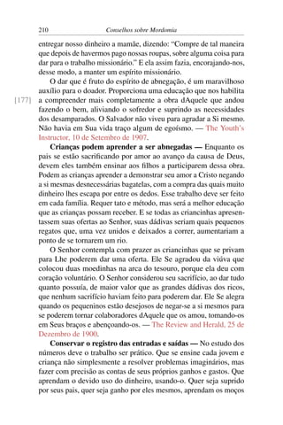 210                   Conselhos sobre Mordomia

      entregar nosso dinheiro a mamãe, dizendo: “Compre de tal maneira
      que depois de havermos pago nossas roupas, sobre alguma coisa para
      dar para o trabalho missionário.” E ela assim fazia, encorajando-nos,
      desse modo, a manter um espírito missionário.
           O dar que é fruto do espírito de abnegação, é um maravilhoso
      auxílio para o doador. Proporciona uma educação que nos habilita
[177] a compreender mais completamente a obra dAquele que andou
      fazendo o bem, aliviando o sofredor e suprindo as necessidades
      dos desamparados. O Salvador não viveu para agradar a Si mesmo.
      Não havia em Sua vida traço algum de egoísmo. — The Youth’s
      Instructor, 10 de Setembro de 1907.
           Crianças podem aprender a ser abnegadas — Enquanto os
      pais se estão sacriﬁcando por amor ao avanço da causa de Deus,
      devem eles também ensinar aos ﬁlhos a participarem dessa obra.
      Podem as crianças aprender a demonstrar seu amor a Cristo negando
      a si mesmas desnecessárias bagatelas, com a compra das quais muito
      dinheiro lhes escapa por entre os dedos. Esse trabalho deve ser feito
      em cada família. Requer tato e método, mas será a melhor educação
      que as crianças possam receber. E se todas as criancinhas apresen-
      tassem suas ofertas ao Senhor, suas dádivas seriam quais pequenos
      regatos que, uma vez unidos e deixados a correr, aumentariam a
      ponto de se tornarem um rio.
           O Senhor contempla com prazer as criancinhas que se privam
      para Lhe poderem dar uma oferta. Ele Se agradou da viúva que
      colocou duas moedinhas na arca do tesouro, porque ela deu com
      coração voluntário. O Senhor considerou seu sacrifício, ao dar tudo
      quanto possuía, de maior valor que as grandes dádivas dos ricos,
      que nenhum sacrifício haviam feito para poderem dar. Ele Se alegra
      quando os pequeninos estão desejosos de negar-se a si mesmos para
      se poderem tornar colaboradores dAquele que os amou, tomando-os
      em Seus braços e abençoando-os. — The Review and Herald, 25 de
      Dezembro de 1900.
           Conservar o registro das entradas e saídas — No estudo dos
      números deve o trabalho ser prático. Que se ensine cada jovem e
      criança não simplesmente a resolver problemas imaginários, mas
      fazer com precisão as contas de seus próprios ganhos e gastos. Que
      aprendam o devido uso do dinheiro, usando-o. Quer seja suprido
      por seus pais, quer seja ganho por eles mesmos, aprendam os moços
 