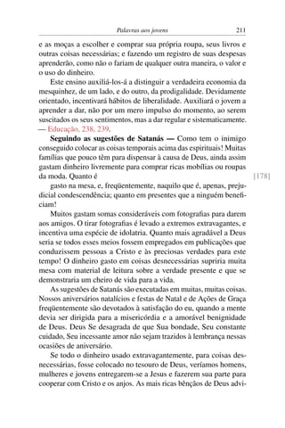 Palavras aos jovens                    211

e as moças a escolher e comprar sua própria roupa, seus livros e
outras coisas necessárias; e fazendo um registro de suas despesas
aprenderão, como não o fariam de qualquer outra maneira, o valor e
o uso do dinheiro.
    Este ensino auxiliá-los-á a distinguir a verdadeira economia da
mesquinhez, de um lado, e do outro, da prodigalidade. Devidamente
orientado, incentivará hábitos de liberalidade. Auxiliará o jovem a
aprender a dar, não por um mero impulso do momento, ao serem
suscitados os seus sentimentos, mas a dar regular e sistematicamente.
— Educação, 238, 239.
    Seguindo as sugestões de Satanás — Como tem o inimigo
conseguido colocar as coisas temporais acima das espirituais! Muitas
famílias que pouco têm para dispensar à causa de Deus, ainda assim
gastam dinheiro livremente para comprar ricas mobílias ou roupas
da moda. Quanto é                                                     [178]
    gasto na mesa, e, freqüentemente, naquilo que é, apenas, preju-
dicial condescendência; quanto em presentes que a ninguém beneﬁ-
ciam!
    Muitos gastam somas consideráveis com fotograﬁas para darem
aos amigos. O tirar fotograﬁas é levado a extremos extravagantes, e
incentiva uma espécie de idolatria. Quanto mais agradável a Deus
seria se todos esses meios fossem empregados em publicações que
conduzissem pessoas a Cristo e às preciosas verdades para este
tempo! O dinheiro gasto em coisas desnecessárias supriria muita
mesa com material de leitura sobre a verdade presente e que se
demonstraria um cheiro de vida para a vida.
    As sugestões de Satanás são executadas em muitas, muitas coisas.
Nossos aniversários natalícios e festas de Natal e de Ações de Graça
freqüentemente são devotados à satisfação do eu, quando a mente
devia ser dirigida para a misericórdia e a amorável benignidade
de Deus. Deus Se desagrada de que Sua bondade, Seu constante
cuidado, Seu incessante amor não sejam trazidos à lembrança nessas
ocasiões de aniversário.
    Se todo o dinheiro usado extravagantemente, para coisas des-
necessárias, fosse colocado no tesouro de Deus, veríamos homens,
mulheres e jovens entregarem-se a Jesus e fazerem sua parte para
cooperar com Cristo e os anjos. As mais ricas bênçãos de Deus advi-
 