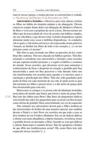 212                   Conselhos sobre Mordomia

      riam às nossas igrejas, e muitas pessoas se converteriam à verdade.
      — The Review and Herald, 23 de Dezembro de 1890.
          Aniversários e feriados — Devem os pais criar, educar, e treinar
      os ﬁlhos no hábito do domínio próprio e da abnegação. Devem
      conservar sempre diante deles sua obrigação de obedecer à Palavra
      de Deus e viver com o propósito de servir a Jesus. Devem ensinar aos
      ﬁlhos que há necessidade de viver de acordo com hábitos simples,
      em sua vida diária, e que devem evitar vestuário dispendioso, regime
      alimentar muito caro, casas e mobílias dispendiosas. As condições
      sob as quais a vida eterna será nossa, são expressadas nestas palavras:
      “Amarás ao Senhor teu Deus de todo o teu coração, [...] e ao teu
      próximo como a ti mesmo.”
          Não têm os pais ensinado aos ﬁlhos os preceitos da lei, como
      Deus lhes ordenou. Têm-nos educado em hábitos egoístas. Têm-lhes
      ensinado a considerar seus aniversários e feriados como ocasiões
      em que esperam receber presentes, e a seguir os hábitos e costumes
      do mundo. Essas ocasiões, que deveriam servir para aumentar o
      conhecimento de Deus e despertar no coração a gratidão pela Sua
      misericórdia e amor em lhes preservar a vida durante outro ano
      são transformadas em ocasiões para agradar a si mesmos, para a
      satisfação e gloriﬁcação dos ﬁlhos. Têm eles sido guardados pelo
      poder de Deus em cada momento de sua vida. E ainda assim os pais
      não ensinam aos ﬁlhos a pensar nisso, e a dar ações de graças pela
      Sua misericórdia para com eles.
          Houvessem as crianças e os jovens sido devidamente instruídos
      nesta época do mundo, que honra, que louvor e ações de graças ﬂuir-
[179] lhes-iam dos lábios para Deus! Que ﬂuxo de pequeninas dádivas
      seria trazido das mãos dos pequeninos para ser posto em Seu tesouro
      como ofertas de gratidão! Deus seria lembrado, em vez de esquecido.
          Não somente nos aniversários devem pais e ﬁlhos lembrar-se
      das misericórdias do Senhor de uma maneira especial, mas também
      devem o Natal e o Ano Novo ser ocasiões em que toda a casa se
      deve lembrar do seu Criador e Redentor. Em vez de dedicar dádivas
      e ofertas com tanta abundância a objetos humanos, reverência, honra
      e gratidão devem ser prestadas a Deus, fazendo-se com que dádivas
      e ofertas ﬂuam para o conduto divino. Não Se agradaria o Senhor
      de que dEle nos lembrássemos assim? Oh, como Deus tem sido
      esquecido nessas ocasiões! [...]
 